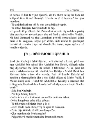 146 101 Tregime 
të bërtas. E kur të vijnë njerëzit, do t’u them se ky ka hyrë në shtëpinë time të më dhunojë. E kush do të të besonte? Ai njeri mendon: 
- Të qoj dashuri me të? Jo nuk do ta bëj atë vepër. 
- Ta mbys fëmijën. Kurrë nuk do ta bëj. 
- E pra do të pi alkool. Për Zotin deri sa ishte aty u deh, e pastaj bën prostitucion me atë grua, dhe në fund e mbyti edhe fëmijën. Në fund Othmani r.a. tha: Largohuni prej tij, sepse alkooli është nëna e të këqijave, sepse për Zotin, nuk mund të qëndrojnë bashkë në zemrën e njeriut alkooli dhe imani, sepse njëra e zë vendin e tjetrës. 
[71] - DËSHMORI I QESHUR 
Said bin Xhubejri është dijetar, i cili diturinë e kishte përfituar nga Abdullah bin Abasi dhe Abdullah bin Umeri, njëherit edhe prej dijetarëve me famë në kohën e tabiinëve. Ai ka qenë në anën e Abdurrahman bil Eshathit, kur Halifja - Abdul Melik bin Mervani ishte mizor dhe vrasës. Pasi që humbi Eshathi në betejën e xhamaxhimit dhe u vra, Saidi shkon në Meke. Valiju i Mekes i asaj kohe - Halid bin Abdullah el Kusariji e arreston dhe e dërgon te Haxhaxh bin Jusuf eth-Thekafiju, e ai i thotë: Si e ke emrin? 
- Said bin Xhubejr. 
- Por ti je Shehij kesirë. 
- Nëna ime e di më së miri pse më ka emëruar ashtu. 
- Nëna ka gabuar edhe ti ke gabuar. 
- Të fshehtën e di tjetër kush e jo ti. 
- Jetën tënde do ta shndërroj në zjarr të flakosur. 
- Po ta dija këtë do të të konsideroja Zot. 
- Çka mendon për Muhamedin? 
- Pejgamber i mëshirshëm dhe imam udhëzues.  