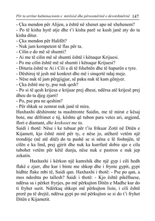 Për ta arritur kulminacionin e mirësisë dhe përsosmërinë e devotshmërisë 147 
- Çka mendon për Alijen, a është në xhenet apo në xhehenem? 
- Po të kisha hyrë atje dhe t’i kisha parë se kush janë aty do ta kisha ditur. 
- Çka mendon për Halifët? 
- Nuk jam kompetent të flas për ta. 
- Cilin e do më së shumti? 
- Ai me të cilin më së shumti është i kënaqur Krijuesi. 
- Po me cilin është më së shumti i kënaqur Krijuesi? 
- Dituria është te Ai i Cili e di të fshehtën dhe të hapurën e tyre. 
- Dëshiroj të jesh më konkret dhe më i sinqertë ndaj meje. 
- Nëse nuk të jam përgjigjur, së paku nuk të kam gënjyer. 
- Çka është me ty, pse nuk qesh? 
- Po si të qesh krijesa e krijuar prej dheut, ndërsa atë krijesë prej dheu do ta djeg zjarri! 
- Po, pse pra ne qeshim? 
- Për shkak se zemrat nuk janë të mira. 
Haxhaxhi dëshironte ta mashtronte Saidin, me të mirat e kësaj bote, me dëfrimet e tij, kështu që tubon para vetes ari, argjend, flori e diamant, dhe krekoset me to. 
Saidi i thotë: Nëse i ke tubuar për t’iu frikuar Zotit në Ditën e Kijamett, kjo është mirë për ty, e nëse jo, atëherë vetëm një tronditje (në atë ditë) do ta pashë se si nëna e lë foshnjën, të cilën e ka lind, prej gjirit dhe nuk ka kurrfarë dobie ajo e cila tubohet vetëm për këtë dunja, nëse nuk e pastron e nuk jep zekatin. 
Haxhaxhi i kërkon një kamxhik dhe një gyp i cili hedh flakë e zjarr, dhe kur i binte me shkop dhe i frynte gypit, gypi hidhte flake mbi të, Saidi qan. Haxhaxhi i thotë: - Pse po qan, a mos ndoshta po tallesh? Saidi i thotë: - Kjo është pikëlluese, ndërsa sa i përket fryrjes, po më përkujton Ditën e Madhe kur do ti fryhet surit. Ndërkaq shkopi më përkujton lisin, i cili është prerë pa të drejtë, ndërsa gypi po më përkujton se si do t’i fryhet Ditën e Kijametit.  