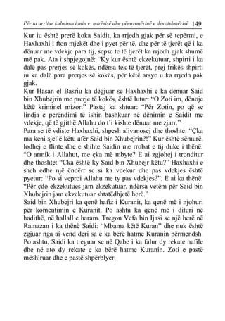 Për ta arritur kulminacionin e mirësisë dhe përsosmërinë e devotshmërisë 149 
Kur iu është prerë koka Saidit, ka rrjedh gjak për së tepërmi, e Haxhaxhi i fton mjekët dhe i pyet për të, dhe për të tjerët që i ka dënuar me vdekje para tij, sepse te të tjerët ka rrjedh gjak shumë më pak. Ata i shpjegojnë: “Ky kur është ekzekutuar, shpirti i ka dalë pas prerjes së kokës, ndërsa tek të tjerët, prej frikës shpirti iu ka dalë para prerjes së kokës, për këtë arsye u ka rrjedh pak gjak. 
Kur Hasan el Basriu ka dëgjuar se Haxhaxhi e ka dënuar Said bin Xhubejrin me prerje të kokës, është lutur: “O Zoti im, dënoje këtë kriminel mizor.” Pastaj ka shtuar: “Për Zotin, po që se lindja e perëndimi të ishin bashkuar në dënimin e Saidit me vdekje, që të gjithë Allahu do t’i kishte dënuar me zjarr.” 
Para se të vdiste Haxhaxhi, shpesh alivanosej dhe thoshte: “Çka ma keni sjellë këtu afër Said bin Xhubejrin?!” Kur është sëmurë, lodhej e flinte dhe e shihte Saidin me rrobat e tij duke i thënë: “O armik i Allahut, me çka më mbyte? E ai zgjohej i tronditur dhe thoshte: “Çka është ky Said bin Xhubejr këtu?” Haxhaxhi e sheh edhe një ëndërr se si ka vdekur dhe pas vdekjes është pyetur: “Po si veproi Allahu me ty pas vdekjes?”. E ai ka thënë: “Për çdo ekzekutues jam ekzekutuar, ndërsa vetëm për Said bin Xhubejrin jam ekzekutuar shtatëdhjetë herë.” 
Said bin Xhubejri ka qenë hafiz i Kuranit, ka qenë më i njohuri për komentimin e Kuranit. Po ashtu ka qenë më i dituri në hadithë, në hallall e haram. Tregon Vefa bin Ijasi se një herë në Ramazan i ka thënë Saidi: “Mbama këtë Kuran” dhe nuk është zgjuar nga ai vend deri sa e ka bërë hatme Kuranin përmendsh. Po ashtu, Saidi ka treguar se në Qabe i ka falur dy rekate nafile dhe në ato dy rekate e ka bërë hatme Kuranin. Zoti e pastë mëshiruar dhe e pastë shpërblyer.  