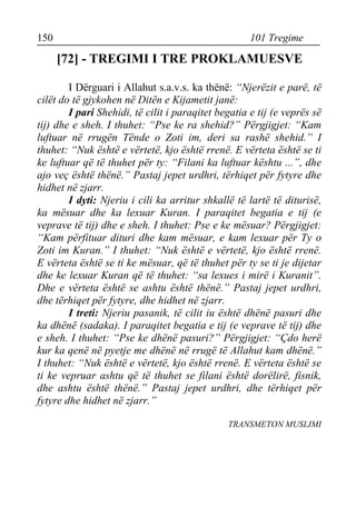 150 101 Tregime 
[72] - TREGIMI I TRE PROKLAMUESVE 
I Dërguari i Allahut s.a.v.s. ka thënë: “Njerëzit e parë, të cilët do të gjykohen në Ditën e Kijametit janë: 
I pari Shehidi, të cilit i paraqitet begatia e tij (e veprës së tij) dhe e sheh. I thuhet: “Pse ke ra shehid?” Përgjigjet: “Kam luftuar në rrugën Tënde o Zoti im, deri sa rashë shehid.” I thuhet: “Nuk është e vërtetë, kjo është rrenë. E vërteta është se ti ke luftuar që të thuhet për ty: “Filani ka luftuar kështu ...”, dhe ajo veç është thënë.” Pastaj jepet urdhri, tërhiqet për fytyre dhe hidhet në zjarr. 
I dyti: Njeriu i cili ka arritur shkallë të lartë të diturisë, ka mësuar dhe ka lexuar Kuran. I paraqitet begatia e tij (e veprave të tij) dhe e sheh. I thuhet: Pse e ke mësuar? Përgjigjet: “Kam përfituar dituri dhe kam mësuar, e kam lexuar për Ty o Zoti im Kuran.” I thuhet: “Nuk është e vërtetë, kjo është rrenë. E vërteta është se ti ke mësuar, që të thuhet për ty se ti je dijetar dhe ke lexuar Kuran që të thuhet: “sa lexues i mirë i Kuranit”. Dhe e vërteta është se ashtu është thënë.” Pastaj jepet urdhri, dhe tërhiqet për fytyre, dhe hidhet në zjarr. 
I treti: Njeriu pasanik, të cilit iu është dhënë pasuri dhe ka dhënë (sadaka). I paraqitet begatia e tij (e veprave të tij) dhe e sheh. I thuhet: “Pse ke dhënë pasuri?” Përgjigjet: “Çdo herë kur ka qenë në pyetje me dhënë në rrugë të Allahut kam dhënë.” I thuhet: “Nuk është e vërtetë, kjo është rrenë. E vërteta është se ti ke vepruar ashtu që të thuhet se filani është dorëlirë, fisnik, dhe ashtu është thënë.” Pastaj jepet urdhri, dhe tërhiqet për fytyre dhe hidhet në zjarr.” 
TRANSMETON MUSLIMI  
