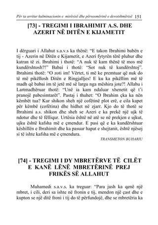 Për ta arritur kulminacionin e mirësisë dhe përsosmërinë e devotshmërisë 151 
[73] - TREGIMI I IBRAHIMIT A.S. DHE AZERIT NË DITËN E KIJAMETIT 
I dërguari i Allahut s.a.v.s ka thënë: “E takon Ibrahimi babën e tij - Azerin në Ditën e Kijametit, e Azeri fytyrën tërë pluhur dhe katran të zi. Ibrahimi i thotë: “A nuk të kam thënë të mos më kundërshtosh?!” Babai i thotë: “Sot nuk të kundërshtoj”. Ibrahimi thotë: “O zoti im! Vërtet, ti më ke premtuar që nuk do të më pikëllosh Ditën e Ringjalljes! E ku ka pikëllim më të madh që babai im të jetë më së largu nga mëshira jote?! Allahu i Lartmadhëruar thotë: “Unë ia kam ndaluar xhenetit që t’i pranojë pabesimtarët”. Pastaj i thuhet: “O Ibrahim çka ka nën këmbët tua? Kur shikon sheh një cofëtinë plot erë, e cila kapet për këmbë (cofëtina) dhe hidhet në zjarr. Kjo do të thotë se Ibrahimi a.s. shikon dhe sheh se Azeri e ka prekë një ujk të ndotur dhe të fëlliqur. Urtësia është në atë se në prekjen e ujkut, ujku është kafsha më e çmendur. E pasi që e ka kundërshtuar këshillën e Ibrahimit dhe ka pasuar hapat e shejtanit, është njësoj si të ishte kafsha më e çmendura. 
TRANSMETON BUHARIU 
[74] - TREGIMI I DY MBRETËRVE TË CILËT E KANË LËNË MBRETËRINË PREJ FRIKËS SË ALLAHUT 
Muhamedi s.a.v.s. ka treguar: “Para jush ka qenë një mbret, i cili, deri sa ishte në fronin e tij, mendon një çast dhe e kupton se një ditë froni i tij do të përfundojë, dhe se mbretëria ka  