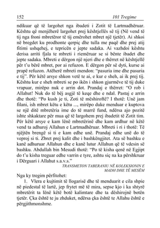 152 101 Tregime 
ndikuar që të largohet nga ibadeti i Zotit të Lartmadhëruar. Kështu që menjëherë largohet prej kështjellës së tij (Në vend të tij nga froni mbretëror të tij emërohet mbret një tjetër). Ai shkoi në bregdet ku prodhonte qerpiç dhe tulla me paqë dhe prej atij fitimi ushqehej, e tepricën e jepte sadaka. Ai vazhdoi kështu derisa arriti fjala te mbreti i riemëruar se si bënte ibadet dhe jepte sadaka. Mbreti e dërgon një njeri dhe e thërret në kështjellë për t’u bërë mbret, por ai refuzon. E dërgon për së dyti, kurse ai prapë refuzon. Atëherë mbreti mendon: “pasuria ime dhe pasuria e tij”. Për këtë arsye shkon vetë te ai, e kur e sheh, ai ik prej tij. Kështu kur e sheh mbreti se po ikën i shkon gjurmëve të tij duke vrapuar, mirëpo nuk e arrin dot. Prandaj e thërret: “O rob i Allahut! Nuk do të bëj asgjë të keqe dhe e ndal. Pastaj e arrin dhe thotë: “Po kush je ti, Zoti të mëshiroftë? I thotë: Unë jam filani, ish mbret këtu e këtu ..., mirëpo duke menduar e kuptova se një ditë mbretëria ime do të marrë fund, ndërsa ajo pozitë ishte shkaktare për mua që të largohem prej ibadetit të Zotit tim. Për këtë arsye e kam lënë mbretërinë dhe kam ardhur në këtë vend ta adhuroj Allahun e Lartmadhëruar. Mbreti i ri i thotë: Të njëjtën brengë si ti e kam edhe unë. Prandaj edhe unë do të veproj si ti. Zbret prej kalit dhe i bashkëngjitet. Ata së bashku e kanë adhuruar Allahun dhe e kanë lutur Allahun që të vdesin së bashku. Abdullah bin Mesudi thotë: “Po të kisha qenë në Egjipt do t’u kisha treguar edhe varrin e tyre, ashtu siç na ka përshkruar i Dërguari i Allahut s.a.v.s.” 
TRANSMETON TABERANIU NË KOLEKSIONIN E 
MADH DHE TË MESËM 
Nga ky tregim përfitohet: 
1. Vlera e kujtimit të llogarisë dhe të menduarit e cila shpie në piedestal të lartë, jep frytet më të mira, sepse kjo i ka shtyrë mbretërit ta lënë këtë botë kalimtare dhe ta dëshirojnë botën tjetër. Çka është te ju zhduket, ndërsa çka është te Allahu është e përgjithmonshme.  