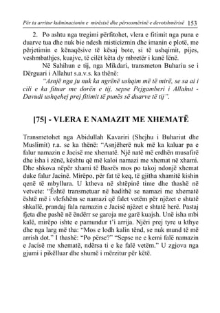 Për ta arritur kulminacionin e mirësisë dhe përsosmërinë e devotshmërisë 153 
2. Po ashtu nga tregimi përfitohet, vlera e fitimit nga puna e duarve tua dhe nuk bie ndesh misticizmin dhe imanin e plotë, me përjetimin e kënaqësive të kësaj bote, si të ushqimit, pijes, veshmbathjes, kuajve, të cilët këta dy mbretër i kanë lënë. 
Në Sahihun e tij, nga Mikdari, transmeton Buhariu se i Dërguari i Allahut s.a.v.s. ka thënë: 
“Asnjë nga ju nuk ka ngrënë ushqim më të mirë, se sa ai i cili e ka fituar me dorën e tij, sepse Pejgamberi i Allahut - Davudi ushqehej prej fitimit të punës së duarve të tij”. 
[75] - VLERA E NAMAZIT ME XHEMATË 
Transmetohet nga Abidullah Kavariri (Shejhu i Buhariut dhe Muslimit) r.a. se ka thënë: “Asnjëherë nuk më ka kaluar pa e falur namazin e Jacisë me xhematë. Një natë më erdhën musafirë dhe isha i zënë, kështu që më kaloi namazi me xhemat në xhami. Dhe shkova nëpër xhami të Basrës mos po takoj ndonjë xhemat duke falur Jacinë. Mirëpo, për fat të keq, të gjitha xhamitë kishin qenë të mbyllura. U ktheva në shtëpinë time dhe thashë në vetvete: “Është transmetuar në hadithë se namazi me xhematë është më i vlefshëm se namazi që falet vetëm për njëzet e shtatë shkallë, prandaj fala namazin e Jacisë njëzet e shtatë herë. Pastaj fjeta dhe pashë në ëndërr se garoja me garë kuajsh. Unë isha mbi kalë, mirëpo ishte e pamundur t’i arrija. Njëri prej tyre u kthye dhe nga larg më tha: “Mos e lodh kalin tënd, se nuk mund të më arrish dot.” I thashë: “Po përse?” “Sepse ne e kemi falë namazin e Jacisë me xhematë, ndërsa ti e ke falë vetëm.” U zgjova nga gjumi i pikëlluar dhe shumë i mërzitur për këtë.  