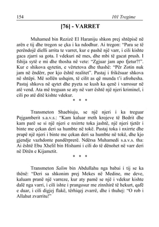 154 101 Tregime 
[76] - VARRET 
Muhamed bin Rezizë El Haraniju shkon prej shtëpisë në arën e tij dhe tregon se çka i ka ndodhur. Ai tregon: “Para se të perëndojë dielli arrita te varret, kur e pashë një varr, i cili kishte gaca zjarri sa gota. I vdekuri në mes, dhe mbi të gacat prush. I fshija sytë e mi dhe thosha në vete: “Zgjuar jam apo fjetur?!”. Kur e shikova qytetin, e vërtetova dhe thashë: “Për Zotin nuk jam në ëndërr, por kjo është realitet”. Pastaj i frikësuar shkova në shtëpi. Më sollën ushqim, të cilit as që munda t’i afrohesha. Pastaj shkova në qytet dhe pyeta se kush ka qenë i varrosur në atë vend. Ata më treguan se aty në varr është një njeri kriminel, i cili po atë ditë kishte vdekur. 
* * * 
Transmeton Shaebiuju, se një njeri i ka treguar Pejgamberit s.a.v.s.: “Kam kaluar rreth krojeve të Bedrit dhe kam parë se si një njeri e nxirrte toka jashtë, një njeri tjetër i binte me çekan deri sa humbte në tokë. Pastaj toka i nxirrte dhe prapë një njeri i binte me çekan deri sa humbte në tokë, dhe kjo gjendje vazhdonte pandërprerë. Ndërsa Muhamedi s.a.v.s. tha: Ai është Ebu Xhelil bin Hishami i cili do të dënohet në varr deri në Ditën e Kijametit. 
* * * 
Transmeton Salim bin Abdullahu nga babai i tij se ka thënë: “Deri sa shkonim prej Mekes në Medine, me deve, kaluam pranë një varreze, kur aty pamë se një i vdekur kishte dalë nga varri, i cili ishte i prangosur me zinxhirë të hekurt, qafë e duar, i cili digjej flakë, tërhiqej zvarrë, dhe i thuhej: “O rob i Allahut zvarritu!”  