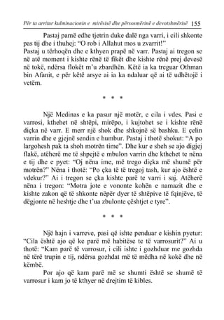 Për ta arritur kulminacionin e mirësisë dhe përsosmërinë e devotshmërisë 155 
Pastaj pamë edhe tjetrin duke dalë nga varri, i cili shkonte pas tij dhe i thuhej: “O rob i Allahut mos u zvarrit!” 
Pastaj u tërhoqën dhe e kthyen prapë në varr. Pastaj ai tregon se në atë moment i kishte rënë të fikët dhe kishte rënë prej devesë në tokë, ndërsa flokët m’u zbardhën. Këtë ia ka treguar Othman bin Afanit, e për këtë arsye ai ia ka ndaluar që ai të udhëtojë i vetëm. 
* * * 
Një Medinas e ka pasur një motër, e cila i vdes. Pasi e varrosi, kthehet në shtëpi, mirëpo, i kujtohet se i kishte rënë diçka në varr. E merr një shok dhe shkojnë së bashku. E çelin varrin dhe e gjejnë sendin e humbur. Pastaj i thotë shokut: “A po largohesh pak ta shoh motrën time”. Dhe kur e sheh se ajo digjej flakë, atëherë me të shpejtë e mbulon varrin dhe kthehet te nëna e tij dhe e pyet: “Oj nëna ime, më trego diçka më shumë për motrën?” Nëna i thotë: “Po çka të të tregoj tash, kur ajo është e vdekur?” Ai i tregon se çka kishte parë te varri i saj. Atëherë nëna i tregon: “Motra jote e vononte kohën e namazit dhe e kishte zakon që të shkonte nëpër dyer të shtëpive të fqinjëve, të dëgjonte në heshtje dhe t’ua zbulonte çështjet e tyre”. 
* * * 
Një hajn i varreve, pasi që ishte penduar e kishin pyetur: “Cila është ajo që ke parë më habitëse te të varrosurit?” Ai u thotë: “Kam parë të varrosur, i cili ishte i gozhduar me gozhda në tërë trupin e tij, ndërsa gozhdat më të mëdha në kokë dhe në këmbë. 
Por ajo që kam parë më se shumti është se shumë të varrosur i kam jo të kthyer në drejtim të kibles.  