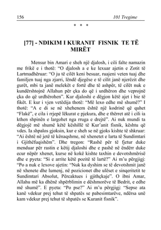 156 101 Tregime 
* * * 
[77] - NDIKIM I KURANIT FISNIK TE TË MIRËT 
Mensur bin Amari e sheh një djalosh, i cili falte namazin me frikë e i thotë: “O djalosh a e ke lexuar ajetin e Zotit të Lartmadhëruar: “O ju të cilët keni besuar, ruajeni veten tuaj dhe familjen tuaj nga zjarri, lëndë djegëse e të cilit janë njerëzit dhe gurët, mbi ta janë melekët e fortë dhe të ashpër, të cilët nuk e kundërshtojnë Allahun për çka do që i urdhëron dhe veprojnë çka do që urdhërohen”. Kur djaloshi e dëgjon këtë ajet i bie të fikët. E kur i vjen vetëdija thotë: “Më lexo edhe më shumë?” I thotë: “A e di se në xhehenem është një kodrinë që quhet “Flakë”, e cila i rrjepë lëkurat e pjekura, dhe e thërret atë i cili ia kthen shpinën e largohet nga rruga e drejtë”. Ai nuk mundi ta dëgjojë më shumë këtë këshillë të Kur’anit fisnik, kështu që vdes. Ia shpalos gjoksin, kur e sheh se në gjoks kishte të shkruar: “Ai është në jetë të kënaqshme, në xhenetet e larta të Sundimtari i Gjithëfuqishëm”. Dhe tregon: “Rashë për të fjetur duke menduar për rastin e këtij djaloshi dhe e pashë në ëndërr duke ecur nëpër xhenet, kurse në kokë kishte taxhin e devotshmërisë dhe e pyeta: “Si e arrite këtë pozitë të lartë?” Ai m’u përgjigj: “Po a nuk e lexove ajetin: “Nuk ka dyshim se të devotshmit janë në xhenete dhe lumenj, në pozicionet dhe ulëset e sinqeritetit te Sundimtari Absolut, Përcaktues i gjithçkaje”. O ibni Amar, Allahu më ka dhënë shpërblimin e dëshmorëve të Bedrit, e edhe më shumë”. E pyeta: “Po pse?” Ai m’u përgjigj: “Sepse ata kanë vdekur prej tehut të shpatës se pabesimtarëve, ndërsa unë kam vdekur prej tehut të shpatës se Kuranit fisnik”.  