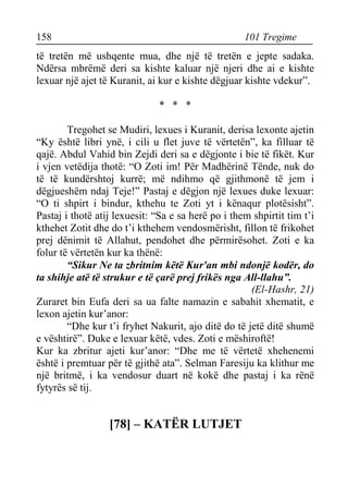 158 101 Tregime 
të tretën më ushqente mua, dhe një të tretën e jepte sadaka. Ndërsa mbrëmë deri sa kishte kaluar një njeri dhe ai e kishte lexuar një ajet të Kuranit, ai kur e kishte dëgjuar kishte vdekur”. 
* * * 
Tregohet se Mudiri, lexues i Kuranit, derisa lexonte ajetin “Ky është libri ynë, i cili u flet juve të vërtetën”, ka filluar të qajë. Abdul Vahid bin Zejdi deri sa e dëgjonte i bie të fikët. Kur i vjen vetëdija thotë: “O Zoti im! Për Madhërinë Tënde, nuk do të të kundërshtoj kurrë; më ndihmo që gjithmonë të jem i dëgjueshëm ndaj Teje!” Pastaj e dëgjon një lexues duke lexuar: “O ti shpirt i bindur, kthehu te Zoti yt i kënaqur plotësisht”. Pastaj i thotë atij lexuesit: “Sa e sa herë po i them shpirtit tim t’i kthehet Zotit dhe do t’i kthehem vendosmërisht, fillon të frikohet prej dënimit të Allahut, pendohet dhe përmirësohet. Zoti e ka folur të vërtetën kur ka thënë: 
“Sikur Ne ta zbritnim këtë Kur'an mbi ndonjë kodër, do ta shihje atë të strukur e të çarë prej frikës nga All-llahu”. 
(El-Hashr, 21) 
Zuraret bin Eufa deri sa ua falte namazin e sabahit xhematit, e lexon ajetin kur’anor: 
“Dhe kur t’i fryhet Nakurit, ajo ditë do të jetë ditë shumë e vështirë”. Duke e lexuar këtë, vdes. Zoti e mëshiroftë! 
Kur ka zbritur ajeti kur’anor: “Dhe me të vërtetë xhehenemi është i premtuar për të gjithë ata”. Selman Faresiju ka klithur me një britmë, i ka vendosur duart në kokë dhe pastaj i ka rënë fytyrës së tij. 
[78] – KATËR LUTJET  