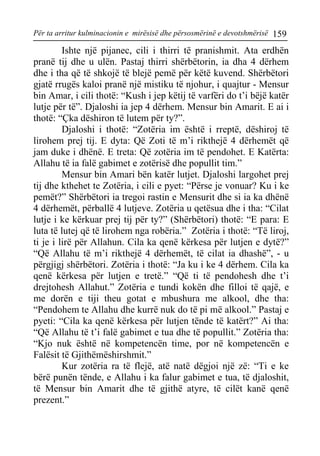 Për ta arritur kulminacionin e mirësisë dhe përsosmërinë e devotshmërisë 159 
Ishte një pijanec, cili i thirri të pranishmit. Ata erdhën pranë tij dhe u ulën. Pastaj thirri shërbëtorin, ia dha 4 dërhem dhe i tha që të shkojë të blejë pemë për këtë kuvend. Shërbëtori gjatë rrugës kaloi pranë një mistiku të njohur, i quajtur - Mensur bin Amar, i cili thotë: “Kush i jep këtij të varfëri do t’i bëjë katër lutje për të”. Djaloshi ia jep 4 dërhem. Mensur bin Amarit. E ai i thotë: “Çka dëshiron të lutem për ty?”. 
Djaloshi i thotë: “Zotëria im është i rreptë, dëshiroj të lirohem prej tij. E dyta: Që Zoti të m’i rikthejë 4 dërhemët që jam duke i dhënë. E treta: Që zotëria im të pendohet. E Katërta: Allahu të ia falë gabimet e zotërisë dhe popullit tim.” 
Mensur bin Amari bën katër lutjet. Djaloshi largohet prej tij dhe kthehet te Zotëria, i cili e pyet: “Përse je vonuar? Ku i ke pemët?” Shërbëtori ia tregoi rastin e Mensurit dhe si ia ka dhënë 4 dërhemët, përballë 4 lutjeve. Zotëria u qetësua dhe i tha: “Cilat lutje i ke kërkuar prej tij për ty?” (Shërbëtori) thotë: “E para: E luta të lutej që të lirohem nga robëria.” Zotëria i thotë: “Të liroj, ti je i lirë për Allahun. Cila ka qenë kërkesa për lutjen e dytë?” “Që Allahu të m’i rikthejë 4 dërhemët, të cilat ia dhashë”, - u përgjigj shërbëtori. Zotëria i thotë: “Ja ku i ke 4 dërhem. Cila ka qenë kërkesa për lutjen e tretë.” “Që ti të pendohesh dhe t’i drejtohesh Allahut.” Zotëria e tundi kokën dhe filloi të qajë, e me dorën e tiji theu gotat e mbushura me alkool, dhe tha: “Pendohem te Allahu dhe kurrë nuk do të pi më alkool.” Pastaj e pyeti: “Cila ka qenë kërkesa për lutjen tënde të katërt?” Ai tha: “Që Allahu të t’i falë gabimet e tua dhe të popullit.” Zotëria tha: “Kjo nuk është në kompetencën time, por në kompetencën e Falësit të Gjithëmëshirshmit.” 
Kur zotëria ra të flejë, atë natë dëgjoi një zë: “Ti e ke bërë punën tënde, e Allahu i ka falur gabimet e tua, të djaloshit, të Mensur bin Amarit dhe të gjithë atyre, të cilët kanë qenë prezent.”  
