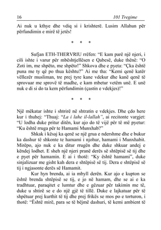 16 101 Tregime 
Ai nuk u kthye dhe vdiq si i krishterë. Lusim Allahun për përfundimin e mirë të jetës! 
* * * 
Sufjan ETH-THERVRIU rrëfen: “E kam parë një njeri, i cili ishte i varur për mbështjellësen e Qabesë, duke thënë: “O Zoti im, me shpëto, me shpëto!” Shkova dhe e pyeta: “Çka është puna me ty që po thua kështu?” Ai me tha: “Kemi qenë katër vëllezër musliman, tre prej tyre kane vdekur dhe kanë qenë të sprovuar me sprovë të madhe, e kam mbetur vetëm unë. E unë nuk e di si do ta kem përfundimin (çastin e vdekjes)!” 
* * * 
Një mëkatar ishte i shtrirë në shtratin e vdekjes. Dhe çdo here kur i thuhej: “Thuaj: “La i lahe il-lallah”, ai recitonte vargjet: “U lodha duke pritur ditën, kur ajo do të vijë për të më pyetur: “Ku është rruga për te Hamami Munxhab?” 
Shkak i kësaj ka qenë se një grua e ndershme dhe e bukur ka dashur të shkonte te hamami i njohur, hamami i Munxhabit. Mirëpo, ajo nuk e ka ditur rrugën dhe duke shkuar andej e këndej lodhet. E sheh një njeri pranë derës së shtëpisë së tij dhe e pyet për hamamin. E ai i thotë: “Ky është hamami”, duke sinjalizuar me gisht kah dera e shtëpisë së tij. Dera e shtëpisë së tij i ngjasonte derës së Hamamit. 
Kur hyn brenda, ai ia mbyll derën. Kur ajo e kupton se është brenda shtëpisë se tij, e jo në hamam, dhe se ai e ka tradhtuar, paraqitet e lumtur dhe e gëzuar për takimin me të, duke u shtirë se e do një gjë të tillë. Duke e lajkatuar për të shpëtuar prej kurthit të tij dhe prej frikës se mos po e torturon, i thotë: “Është mirë, para se të bëjmë dashuri, të kemi ambient të  