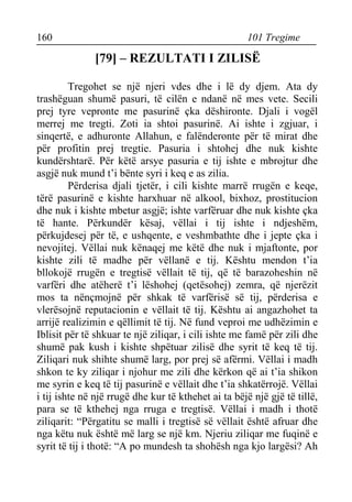 160 101 Tregime 
[79] – REZULTATI I ZILISË 
Tregohet se një njeri vdes dhe i lë dy djem. Ata dy trashëguan shumë pasuri, të cilën e ndanë në mes vete. Secili prej tyre vepronte me pasurinë çka dëshironte. Djali i vogël merrej me tregti. Zoti ia shtoi pasurinë. Ai ishte i zgjuar, i sinqertë, e adhuronte Allahun, e falënderonte për të mirat dhe për profitin prej tregtie. Pasuria i shtohej dhe nuk kishte kundërshtarë. Për këtë arsye pasuria e tij ishte e mbrojtur dhe asgjë nuk mund t’i bënte syri i keq e as zilia. 
Përderisa djali tjetër, i cili kishte marrë rrugën e keqe, tërë pasurinë e kishte harxhuar në alkool, bixhoz, prostitucion dhe nuk i kishte mbetur asgjë; ishte varfëruar dhe nuk kishte çka të hante. Përkundër kësaj, vëllai i tij ishte i ndjeshëm, përkujdesej për të, e ushqente, e veshmbathte dhe i jepte çka i nevojitej. Vëllai nuk kënaqej me këtë dhe nuk i mjaftonte, por kishte zili të madhe për vëllanë e tij. Kështu mendon t’ia bllokojë rrugën e tregtisë vëllait të tij, që të barazoheshin në varfëri dhe atëherë t’i lëshohej (qetësohej) zemra, që njerëzit mos ta nënçmojnë për shkak të varfërisë së tij, përderisa e vlerësojnë reputacionin e vëllait të tij. Kështu ai angazhohet ta arrijë realizimin e qëllimit të tij. Në fund veproi me udhëzimin e Iblisit për të shkuar te një ziliqar, i cili ishte me famë për zili dhe shumë pak kush i kishte shpëtuar zilisë dhe syrit të keq të tij. Ziliqari nuk shihte shumë larg, por prej së afërmi. Vëllai i madh shkon te ky ziliqar i njohur me zili dhe kërkon që ai t’ia shikon me syrin e keq të tij pasurinë e vëllait dhe t’ia shkatërrojë. Vëllai i tij ishte në një rrugë dhe kur të kthehet ai ta bëjë një gjë të tillë, para se të kthehej nga rruga e tregtisë. Vëllai i madh i thotë ziliqarit: “Përgatitu se malli i tregtisë së vëllait është afruar dhe nga këtu nuk është më larg se një km. Njeriu ziliqar me fuqinë e syrit të tij i thotë: “A po mundesh ta shohësh nga kjo largësi? Ah  