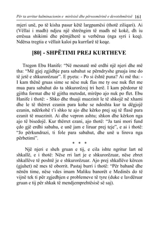 Për ta arritur kulminacionin e mirësisë dhe përsosmërinë e devotshmërisë 161 
mjeri unë, po të kisha pasur këtë largpamësi (thotë ziliqari). Ai (Vëllai i madh) ndjeu një shtrëngim të madh në kokë, dh iu errësua shikimi dhe përnjëherë u verbërua (nga syri i keq). Ndërsa tregtia e vëllait kaloi pa kurrfarë të keqe. 
[80] - SHPËTIMI PREJ KURTHEVE 
Tregon Ebu Hanife: “Në mesnatë më erdhi një njeri dhe më tha: “Më gjej zgjidhje para sabahut se përndryshe gruaja ime do të jetë e shkurorëzuar”. E pyeta: - Po si është puna? Ai më tha: - I kam thënë gruas sime se nëse nuk flas me ty ose nuk flet me mua para sabahut do ta shkurorëzoj tri herë. I kam përdorur të gjitha format dhe të gjitha metodat, mirëpo ajo nuk po flet. Ebu Hanife i thotë: - Shko dhe thuaji muezinit le të shkojë në xhami dhe le të thërret ezanin para kohe se ndoshta kur ta dëgjojë ezanin, ndërkohë t’i shko te ajo dhe kërko prej saj të flasë para ezanit të muezinit. Ai dhe vepron ashtu; shkon dhe kërkon nga ajo të bisedojë. Kur thërret ezani, ajo thotë: “Ja tani mori fund çdo gjë erdhi sabahu, e unë jam e liruar prej teje”, e ai i thotë: “Jo përkundrazi, ti fole para sabahut, dhe unë u lirova nga përbetimi”. 
* * * 
Një njeri e sheh gruan e tij, e cila ishte ngritur lart në shkallë, e i thotë: Nëse rri lart je e shkurorëzuar, nëse zbret shkallëve të poshtë je e shkurorëzuar. Ajo prej shkallëve kërcen (gjuhet) në mes të oborrit. Pastaj burri i thotë: “Për babanë dhe nënën time, nëse vdes imam Maliku banorët e Medinës do të vijnë tek ti për zgjedhjen e problemeve të tyre (duke e lavdëruar gruan e tij për shkak të mendjemprehtësisë së saj).  