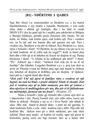 Për ta arritur kulminacionin e mirësisë dhe përsosmërinë e devotshmërisë 163 
[81] - NDËRTIMI I QABES 
Nga Ibn Abasi r.a. transmetohet se Ibrahimi a.s. e ka marrë (bashkëshorten e tij) nënën e Ismailit, Haxherën, e cila ende ishte duke i dhënë gji foshnjës, dhe i ka lënë te vendi DEHVATU (ku ka qenë një lis i madh), pra saktësisht te Shtëpia e Shenjtë (Qabeja), përmbi pusin Zemzem mbi xhami. Në atë kohë, në Meke, nuk kishte njeri, nuk kishte ujë. Pasi i vendosi aty, ua la një enë me hurma dhe një gastare me ujë. Pasi i vendosi aty, Ibrahimi u nis për të shkuar. Kur Ibrahimi a.s. niset, nëna e Ismailit i thotë: “O Ibrahim, ku po shkon e ku po na le ne në këtë kodrinë, në të cilën nuk ka asgjë?!” Këtë ia thotë disa herë dhe e bën që ai të kthehet në fytyrë në drejtim të saj. Pastaj Haxherja i thotë: “A Allahu të ka urdhëruar për këtë?” I thotë: “Po”. Atëherë ajo i thotë: “Atëherë Zoti nuk do të na lë në humbje” dhe kthehet. Largohet Ibrahimi s.a.v.s. prej tyre deri sa arrin në Thenije (vend në Meke) prej nga nuk mund ta shihnin ata; kthehet në drejtim të Kibbles, pra në drejtim të Qabesë, lutet për ta, i ngritë duart dhe thotë: 
“Zoti ynë! Unë një pjesë të familjes sime e vendosa në një luginë, ku nuk ka bimë, e pranë shtëpisë Tënde të shenjtë. Zoti ynë (i vendosa aty) që ta falin namazin, pra bën që zemrat e disa njerëzve të mallëngjehen për ata, dhe për të të falënderuar me mirënjohje, furnizoi ata me fruta”. (Ibrahim, 37) 
Nëna e Ismailit i jepte gji Ismailit dhe e pinte ujin deri sa i shpenzohet i tëri. Pastaj Ismaili etet, etet edhe nëna, kurse ajo fillon ta shikojë fëmijën e saj se si i lëviz buzët për shkak të etjes. Dhe nuk mund të durojë duke e parë në atë gjendje. E sheh kodrinën Safa, e cila ishte kodrina më e afërt. Hip mbi atë kodrinë dhe shikon mos po e sheh ndokënd, por nuk sheh askënd. Zbret prej majës së kodrës në rrafsh, ngre një pjesë të këmishës, pastaj ecën me hap normal, deri sa e kalon tërë  
