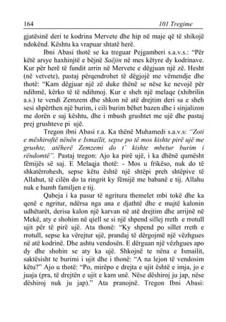 164 101 Tregime 
gjatësinë deri te kodrina Mervete dhe hip në maje që të shikojë ndokënd. Kështu ka vrapuar shtatë herë. 
Ibni Abasi thotë se ka treguar Pejgamberi s.a.v.s.: “Për këtë arsye haxhinjtë e bëjnë Saëjin në mes këtyre dy kodrinave. Kur për herë të fundit arrin në Mervete e dëgjuan një zë. Hesht (në vetvete), pastaj përqendrohet të dëgjojë me vëmendje dhe thotë: “Kam dëgjuar një zë duke thënë se nëse ke nevojë për ndihmë, kërko të të ndihmoj. Kur e sheh një melaqe (xhibrilin a.s.) te vendi Zemzem dhe shkon në atë drejtim deri sa e sheh sesi shpërthen një burim, i cili burim bëhet bazen dhe i sinjalizon me dorën e saj kështu, dhe i mbush grushtet me ujë dhe pastaj prej grushteve pi ujë. 
Tregon ibni Abasi r.a. Ka thënë Muhamedi s.a.v.s: “Zoti e mëshiroftë nënën e Ismailit, sepse po të mos kishte pirë ujë me grushte, atëherë Zemzemi do t’ kishte mbetur burim i rëndomtë”. Pastaj tregon: Ajo ka pirë ujë, i ka dhënë qumësht fëmijës së saj. E Melaqja thotë: - Mos u frikëso, nuk do të shkatërrohesh, sepse këtu është një shtëpi preh shtëpive të Allahut, të cilën do ta ringrit ky fëmijë me babanë e tij. Allahu nuk e humb familjen e tij. 
Qabeja i ka pasur të ngritura themelet mbi tokë dhe ka qenë e ngritur, ndërsa nga ana e djathtë dhe e majtë kalonin udhëtarët, derisa kalon një karvan në atë drejtim dhe arrijnë në Mekë, aty e shohim në qiell se si një shpend sillej rreth e rrotull ujit për të pirë ujë. Ata thonë: “Ky shpend po sillet rreth e rrotull, sepse ka vërejtur ujë, prandaj të dërgojmë një vëzhgues në atë kodrinë. Dhe ashtu vendosën. E dërguan një vëzhgues apo dy dhe shohin se aty ka ujë. Shkojnë te nëna e Ismailit, saktësisht te burimi i ujit dhe i thonë: “A na lejon të vendosim këtu?” Ajo u thotë: “Po, mirëpo e drejta e ujit është e imja, jo e juaja (pra, të drejtën e ujit e kam unë. Nëse dëshiroj ju jap, nëse dëshiroj nuk ju jap).” Ata pranojnë. Tregon Ibni Abasi:  