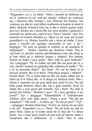 Për ta arritur kulminacionin e mirësisë dhe përsosmërinë e devotshmërisë 165 
“Pejgamberi s.a.v.s. ka thënë: “Nëna e Ismailit ka dëshiruar që ata të vendosen në atë vend për shoqëri. Atëherë ata vendosen aty, i thërrasin edhe familjet e tyre (Xherum bin Katani). Ata vendosen aty dhe ky vend bëhet vendbanim në kuptim të plotë të fjalës. Djaloshi (Ismaili) rritet me ta dhe e mëson gjuhen arabe prej tyre. Kështu ata e donin dhe kur arrin moshën e pjekurisë e martojnë me njërën prej vajzë të tyre. Nëna e Ismailit vdes. Pas martesës së Ismailit, Ibrahimi a.s. shkon në atë vend për të parë pasardhësit e tij. Mirëpo Ismailin nuk e takon në shtëpi. E pyet gruan e Ismailit për gjendjen ekonomike të tyre, e ajo i përgjigjet: “Ne jemi në gjendje të vështirë, as që mundemi të mbijetojmë”, - kështu i ankohet atij. Ibrahimi i thotë: “Kur të vijë burri yt, përcille selamin (përshëndetjen) time dhe thuaj se të kam thënë që ta ndërrojë pragun e shtëpisë. Kur kthehet Ismaili në shtëpi e pyet gruan: “Mos vallë ka qenë ndokush?” Ajo i përgjigjet: “Po, ka ardhur një plak dhe me pyeti për ty, e unë i thashë: Jetojmë me përpjekje dhe vështirësi të madhe.” “Po a të ka porositur diçka?” Ajo thotë: “Po, më ka thënë të ta përcjell selamin dhe të të them: “Ndryshoje pragun e shtëpisë”. Ismaili thotë: “Po ai është babi im dhe më paska ardhur për të thënë që të të lëshoj dhe të të dërgoj në familjen tënde. Dhe e lëshon e martohet me një grua tjetër prej mesit të tyre. Pas një kohe prapë Ibrahimi shkon dhe nuk e gjen Ismailin. Hynë në shtëpi dhe e pyet gruan për Ismailin. Ajo i thotë: “Ka dalë të punojë për familje.” Ibrahimi e pyet: “Si e keni gjendjen, si po jetoni?” Ajo i përgjigjet: “Elhamdulilah! E Falënderojmë Allahun, mirë jemi duke jetuar.” Pastaj e pyet: “Me çka po ushqeheni?” “Me mish”, - ia ktheu ajo. “Po çka po pini?” “Ujë”, - i përgjigjet. Ibrahimi bënë lutje: “O Zoti im, bekoji ata me mish e me ujë”. Pejgamberi s.a.v.s. Thotë: “Në atë kohë aty nuk ka pasur bimë, sepse po të kishte pasur do të lutje për t’u shtuar bimët. Ata, e kanë pasur traditë që çdo kush që kalonte andej e shoqëronin dhe e ndihmonin. Ai i thotë: “Kur të vjen  