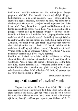 166 101 Tregime 
bashkëshorti përcillja selamin tim dhe urdhëroje ta forcojë pragun e shtëpisë. Kur Ismaili kthehet në shtëpi. E pyet bashkëshortin se a ka qenë ndokush. Ajo i përgjigjet se ka ardhur një njeri i moshuar, me pamje të mirë. Më pyeti për ju dhe i tregova. Më pyeti se si jetojmë e unë i tregova se jemi duke jetuar mirë. Pastaj Ismaili a.s. e pyeti bashkëshorten e tij se a kishte lënën ndonjë porosi. Ajo i thotë: “Po, më porositi që të ta përcjell selamin dhe që ta forcosh pragun e shtëpisë tënde.” Ismaili a.s. i thotë se ai ishte babai im e ti je pragu im dhe më ka urdhëruar që të të mbaj nën kurorë. Pastaj ka jetuar një kohë sa ka dashur Allahu, më pas Ismaili a.s. e mbolli një pemë afër ujit Zem-zem. Kur herën tjetër vjen babai i tij, përqafohen mes vete dhe babai (Ibrahimi a.s.) i thotë : “O Ismail, Allahu më ka urdhëruar të ndërtoj një faltore (xhami).” Ismaili a.s. i thotë: “Vepro ashtu siç të ka urdhëruar Allahu.” Ai i thotë: “Po, a më ndihmon?” Ismaili a.s. i thotë: “Po, të ndihmoj.” 
Ibrahimi a.s. i thotë se Allahu më ka urdhëruar ta ndërtoj xhaminë këtu dhe sinjalizoi në vendin ku kanë qenë themelet e vendosura. Pastaj i ngriti ato themele. Ismaili a.s. i sillte tulla dhe gurë, ndërsa Ibrahimi a.s. i vendoste derisa arriti te guri mekamiibrahim dhe e vendos aty, gjatë vendosjes i ndihmon edhe Ismaili a.s. duke thënë së bashku: “O Zoti ynë, pranoje nga ne, vërtet Ti dëgjon dhe je i Ditur.” 
(Transmeton Buhariu) 
[82] - NJË E MIRË PËR NJË TË MIRË 
Tregohet se Vehb bin Munbehi ka thënë: “Deri sa një grua prej beni Israilëve ishte buzë detit duke i larë rrobat dhe në afërsi fëmija i saj luante, vjen një lypës, e ajo ia jep një pjesë buke, të cilën e kishte me vete. Nuk kalon shumë kohë dhe një ujk ia kap foshnjën, ndërsa ajo vraponte pas tij duke thënë: “O  