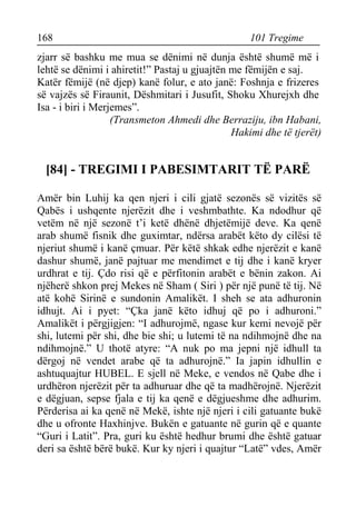 168 101 Tregime 
zjarr së bashku me mua se dënimi në dunja është shumë më i lehtë se dënimi i ahiretit!” Pastaj u gjuajtën me fëmijën e saj. 
Katër fëmijë (në djep) kanë folur, e ato janë: Foshnja e frizeres së vajzës së Firaunit, Dëshmitari i Jusufit, Shoku Xhurejxh dhe Isa - i biri i Merjemes”. 
(Transmeton Ahmedi dhe Berraziju, ibn Habani, 
Hakimi dhe të tjerët) 
[84] - TREGIMI I PABESIMTARIT TË PARË 
Amër bin Luhij ka qen njeri i cili gjatë sezonës së vizitës së Qabës i ushqente njerëzit dhe i veshmbathte. Ka ndodhur që vetëm në një sezonë t’i ketë dhënë dhjetëmijë deve. Ka qenë arab shumë fisnik dhe guximtar, ndërsa arabët këto dy cilësi të njeriut shumë i kanë çmuar. Për këtë shkak edhe njerëzit e kanë dashur shumë, janë pajtuar me mendimet e tij dhe i kanë kryer urdhrat e tij. Çdo risi që e përfitonin arabët e bënin zakon. Ai njëherë shkon prej Mekes në Sham ( Siri ) për një punë të tij. Në atë kohë Sirinë e sundonin Amalikët. I sheh se ata adhuronin idhujt. Ai i pyet: “Çka janë këto idhuj që po i adhuroni.” Amalikët i përgjigjen: “I adhurojmë, ngase kur kemi nevojë për shi, lutemi për shi, dhe bie shi; u lutemi të na ndihmojnë dhe na ndihmojnë.” U thotë atyre: “A nuk po ma jepni një idhull ta dërgoj në vendet arabe që ta adhurojnë.” Ia japin idhullin e ashtuquajtur HUBEL. E sjell në Meke, e vendos në Qabe dhe i urdhëron njerëzit për ta adhuruar dhe që ta madhërojnë. Njerëzit e dëgjuan, sepse fjala e tij ka qenë e dëgjueshme dhe adhurim. Përderisa ai ka qenë në Mekë, ishte një njeri i cili gatuante bukë dhe u ofronte Haxhinjve. Bukën e gatuante në gurin që e quante “Guri i Latit”. Pra, guri ku është hedhur brumi dhe është gatuar deri sa është bërë bukë. Kur ky njeri i quajtur “Latë” vdes, Amër  