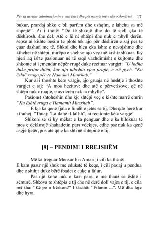 Për ta arritur kulminacionin e mirësisë dhe përsosmërinë e devotshmërisë 17 
bukur, prandaj shko e bli parfum dhe ushqim, e kthehu sa më shpejtë”. Ai i thotë: “Do të shkojë dhe do të sjell çka të dëshirosh, dhe del. Atë e lë në shtëpi dhe nuk e mbyll derën, sepse ai kishte besim te plotë tek ajo për dëshirën e saj për të çuar dashuri me të. Shkoi dhe bleu çka ishte e nevojshme dhe kthehet në shtëpi, mirëpo e sheh se ajo veç më kishte shkuar. Ky njeri aq ishte pasionuar në të saqë vazhdimisht e kujtonte dhe shkonte si i çmendur nëpër rrugë duke recituar vargjet: “U lodha duke pritur ditën, kur ajo ndoshta vjen prapë, e më pyet: “Ku është rruga për te Hamami Munxhab.” 
Kur ai i thoshte këto vargje, ajo gruaja në heshtje i thoshte vargjet e saj: “A mos hezitove dhe atë e përvetësove, që në shtëpi nuk e ruajte, e as derën nuk ia mbylle”. 
Pasionet shtoheshin dhe kjo shtëpi veç e kishte marrë emrin “Ku është rruga e Hamamit Munxhab”. 
E kjo ka qenë fjala e fundit e jetës së tij. Dhe çdo herë kur i thuhej: “Thuaj: ‘La ilahe il-lallah”, ai recitonte këto vargje! 
Shikoni se si ky mëkat e ka penguar dhe e ka bllokuar të mos e deklarojë shahadetin para vdekjes, edhe pse nuk ka qenë asgjë tjetër, pos atë që e ka shti në shtëpinë e tij. 
[9] – PENDIMI I RREJSHËM 
Më ka treguar Mensur bin Amari, i cili ka thënë: 
E kam pasur një shok me edukatë të keqe, i cili pastaj u pendua dhe e shihja duke bërë ibadet e duke u falur. 
Pas një kohe nuk e kam parë, e më thanë se është i sëmurë. Shkova te shtëpia e tij dhe në derë doli vajza e tij, e cila më tha: “Kë po e kërkon?” I thashë: “Filanin ...”. Më dha leje dhe hyra.  