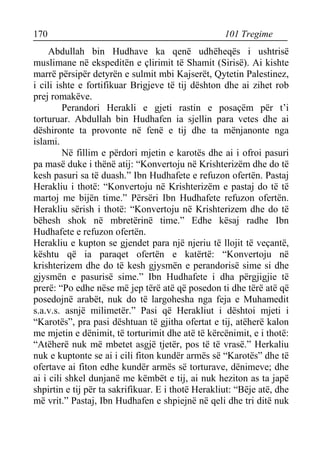 170 101 Tregime 
Abdullah bin Hudhave ka qenë udhëheqës i ushtrisë muslimane në ekspeditën e çlirimit të Shamit (Sirisë). Ai kishte marrë përsipër detyrën e sulmit mbi Kajserët, Qytetin Palestinez, i cili ishte e fortifikuar Brigjeve të tij dështon dhe ai zihet rob prej romakëve. 
Perandori Herakli e gjeti rastin e posaçëm për t’i torturuar. Abdullah bin Hudhafen ia sjellin para vetes dhe ai dëshironte ta provonte në fenë e tij dhe ta mënjanonte nga islami. 
Në fillim e përdori mjetin e karotës dhe ai i ofroi pasuri pa masë duke i thënë atij: “Konvertoju në Krishterizëm dhe do të kesh pasuri sa të duash.” Ibn Hudhafete e refuzon ofertën. Pastaj Herakliu i thotë: “Konvertoju në Krishterizëm e pastaj do të të martoj me bijën time.” Përsëri Ibn Hudhafete refuzon ofertën. Herakliu sërish i thotë: “Konvertoju në Krishterizem dhe do të bëhesh shok në mbretërinë time.” Edhe kësaj radhe Ibn Hudhafete e refuzon ofertën. 
Herakliu e kupton se gjendet para një njeriu të llojit të veçantë, kështu që ia paraqet ofertën e katërtë: “Konvertoju në krishterizem dhe do të kesh gjysmën e perandorisë sime si dhe gjysmën e pasurisë sime.” Ibn Hudhafete i dha përgjigjie të prerë: “Po edhe nëse më jep tërë atë që posedon ti dhe tërë atë që posedojnë arabët, nuk do të largohesha nga feja e Muhamedit s.a.v.s. asnjë milimetër.” Pasi që Herakliut i dështoi mjeti i “Karotës”, pra pasi dështuan të gjitha ofertat e tij, atëherë kalon me mjetin e dënimit, të torturimit dhe atë të kërcënimit, e i thotë: “Atëherë nuk më mbetet asgjë tjetër, pos të të vrasë.” Herkaliu nuk e kuptonte se ai i cili fiton kundër armës së “Karotës” dhe të ofertave ai fiton edhe kundër armës së torturave, dënimeve; dhe ai i cili shkel dunjanë me këmbët e tij, ai nuk heziton as ta japë shpirtin e tij për ta sakrifikuar. E i thotë Herakliut: “Bëje atë, dhe më vrit.” Pastaj, Ibn Hudhafen e shpiejnë në qeli dhe tri ditë nuk  