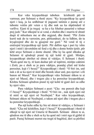 174 101 Tregime 
Kur vdes kryepeshkopi tubohen krishterët për ta varrosur, por Selmani u thotë atyre: “Ky kryepeshkop ka qenë njeri i keq, ju ka urdhëruar të paguani tatimin e pastaj atë e tubonte vetëm për veten e tij dhe nuk ua ka shpërndarë të varfëve. Ejani të ju tregoj se ku e ka fshehur pasurinë e tubuar prej jush.” Kur shkojnë te ai vend, e shohin dhe i marrin të shtatë duqit të mbushura me ar dhe argjend, dhe thonë: “Për Zotin kurrë nuk do ta varrosim, por, përkundrazi, do ta lidhim, do ta kryqëzojmë dhe do ta gjuajmë me gurë.” Në vend të tij e emërojnë kryepeshkop një tjetër. Për dallim nga i pari ky ishte njeri i mirë i devotshëm në fenë e tij dhe e donte botën tjetër, për këtë arsye Selmani e donte shumë. Dhe ky ka qenë shkaku që Selamni të qëndrojë pranë tij një kohë të gjatë. Mirëpo, kryepeshkopi shtrihet në shtrat të vdekjes. E Selmani i thotë: “Kam qenë me ty, të kam dashur për së tepërmi, mirëpo caktimi i Zotit, po e shoh se je para vdekjes, prandaj çfarë më kishe porositur, kujt t’i besoj?” Kryepeshkopi i thotë: “O biri im, unë nuk e di se ka njeri të mirë dhe besnik sikur unë, pos njeriut i cili banon në Musul.” Kur kryepeshkopi vdes Selmani shkon te ai njeri në Musul, dhe i tregon çka e ka porositur kryepeshkopi. Kështu Selmani qëndron pranë tij një kohë të gjatë deri sa edhe ky njeri vdes. 
Para vdekjes Selmani e pyet: “Çka me porosit dhe kujt t’i besoj?” Kryepeshkopi i thotë: “O biri im , nuk njoh njeri më të mirë se një njeri në Nesibejnë.” Kur vdes kryepeshkopi, Selmani shkon në Nesibejnë, e takon atë njeri dhe i tregon çka e ka porositur kryepeshkopi. 
Pas një kohe edhe ky bie në shtrat të vdekjes, e Selmani i thotë: “Çka më këshillon, kujt t’i besoj?” Kryepeshkopi i thotë të shkojë te një njeri në Umerie të Bazantit. Selmani shkon te ai, qëndron me të dhe e sheh se ky ka qenë më i miri nga të gjithë të parët. Pastaj Selmani merret me tregti të bagëtisë, deri sa përfitoi  