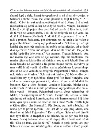 Për ta arritur kulminacionin e mirësisë dhe përsosmërinë e devotshmërisë 175 
shumë lopë e dele. Pastaj kryepeshkopi ra në shtrat të vdekjes, e Selmani i thotë: “Çka më kishe porositur, kujt ti besoj?” Ai i thotë: “O biri im nuk njoh ndonjë njeri të mirë që me të të kalosh mirë ashtu siq kemi kaluar ne të dy së bashku. Mirëpo, ka ardhur koha të vijë një pejgamber prej fesë së pastër të Ibrahimit, i cili do të vijë në vendet arabe, i cili do të emigrojë në një vend ku do të ketë hurma (Medinë). Ai do të ketë argumente të qarta. Ai nuk e pranon Sadakanë, por dhuratën po, në krah e ka vulën e pejgamberllëkut”. Pastaj kryepeshkopi vdes. Selmani hyp në një kafshë dhe pyet për gadishullin arabik se ku gjendet. Ai u thotë disa njerëzve: “Nëse më dërgoni deri në atë vend do t’u jap të gjithë lopët dhe delet e mia.” Ata pranuan. Tregon Selmani: “Ata më morën me vete deri në një kodrinë, atje më tradhtuan; më morën gjithçka kisha dhe më shitën si rob te një Jehudi. Kur më mori Jehudiu në kopshtin e tij, pashë shumë hurma, mendova se mos vallë është vendi të cilën ma ka përshkruar kryepeshkopi dhe se në këtë vend do të emigrojë Pejgamberi i pritur, mirëpo nuk kishte qenë ashtu.” Selmani nuk kishte ç’të bënte, dhe deri sa ai ishte aty, vjen një Jehudi tjetër prej fisit Beni Kurejdha, dhe e blen Selmanin nga pronari i tij, dhe e dërgon e në Medinë ku banonte. Kur e sheh Selmani vendin e Medinës, bindet se ai është vendi të cilin ia kishte përshkruar kryepeshkopi, dhe mu ai ishte vendi i kërkuar. Pejgamberi s.a.v.s. zbret pejgamber në Meke, e pastaj emigron në Medinë. Dhe një ditë, deri sa Selmani qëndronte në maje të hurmës, ndërsa nën hurme pronari i tij ishte ulur, vjen djali i axhës së zotërisë dhe i thotë: “Zoti i vraftë bijtë e Kijles (Evsi dha Hazrexhi). Për Zotin, ata janë mbledhur në Kuba për të pritur njeriun, i cili sot do të vijë prej Meke, dhe thonë se ai është Pejgamber.” Kur e dëgjon Selmani atë bisedë mes tyre fillon të rrëqethet e të dridhet, sa që për pak bie nga hurma. Pastaj Selmani zbret me të shpejt dhe i thotë zotërisë së tij: “Çka po thua, çka ka të re?” Zotëria e ngrit dorën lart, por Selmani insiston me këmbëngulësi, deri sa zotëria i thotë prapë:  