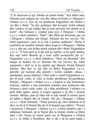 176 101 Tregime 
“Ç’të intereson ty kjo, kthehu në punën tënde.” Kur bëhet natë, Selmani merr ushqim me vete dhe shkon në Kuba te i Dërguari i Allahut s.a.v.s., hyn aty ku qëndronte Pejgamberi me shokët e vet dhe u thotë: “Ju jeni gurbetçar dhe nevojtar, kisha ushqim dhe vendosa të jap sadaka dhe ju keni prioritet më shumë se të tjerët”, dhe Selmani e vendosi para tyre. I Dërguari i Allahu s.a.v.s. u thotë sehabeve: “Hani”, dhe fillon me Bismilah, por vet i Dërguari i Allahut nuk hëngri. Selmani tha me vetvete: “Ky është argumenti i parë se ai nuk e pranon sadakanë.” Pastaj të nesërmen në mesditë selmani shkoi prapë te i Dërguari i Allahut s.a.v.s. dhe me vete kishte marrë ushqim dhe i thotë: Pejgamberit s.a.v.s.: “E kam parë se ti dje nuk ke ngrënë, se ka qenë sadaka. Kjo tani është dhuratë që e kam sjellë posaçërisht për ty.” Pejgamberi s.a.v.s. u thotë Sahabëve: “Hani me Bismilah” dhe hëngri së bashku me ta. Selmani tha me vetvete: Ky është argumenti i dytë se ai ka ngrënë nga dhurata. Pastaj Selmani kthehet. Dhe deri sa një ditë në Bekie Pejgamberi s.a.v.s. përcillte një kufomë dhe përreth i kishte sahabët, shkon, i përshëndet, pastaj Selmani i sillet rreth e rrotull Pejgamberit a.s. për të parë vulën, të cilën ia kishte përshkruar kryepeshkopi. Mirëpo, i Dërguari i Allahut s.a.v.s. e kupton se çka hulumtonte Selmani, atëherë e heq këmishën (rrobën) prej kraharorit dhe Selmani e sheh vulën, ashtu siç i ishte përshkruar. I afrohet e ia puth duke qajtur, pastaj ia tregon ngjarjen e tij dhe e pranon islamin. Mirëpo, pasi që ishte rob ai nuk mundi të merrte pjesë në luftën e Bedrit dhe të Uhadit. Një dit i Dërguari i Allahut s.a.v.s. i thotë Selmanit: “Thuaj pronarit që, nëse dëshiron të të shes, ne do të të blejmë dhe do të të lirojmë nga robëria.” Pronari i tij pranon. I Dërguari i Allahut s.a.v.s. u thotë sahabëve për t’i ndihmuar Selmanit, që ta blejnë dhe ta lirojnë, kështu ai bëhet njeri i lirë. Pastaj ka marrë pjesë me të Dërguarin e Allahut s.a.v.s. ne luftën e Hendekut, dhe si ide e tij ka qenë hapja e  