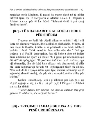 Për ta arritur kulminacionin e mirësisë dhe përsosmërinë e devotshmërisë 177 
hendekut rreth Medines. E pastaj ka marrë pjesë në të gjitha luftërat tjera me të Dërguarin e Allahut s.a.v.s. I Dërguari i Allahut s.a.v.s. për të ka thënë: “Selmani është i yni (prej familjes time)”. 
[87] - TË NDALUARIT E ALKOOLIT EDHE PËR SHËRIM 
Tregohet se Fadil bin Ajadi shkon te nxënësi i tij, i cili ishte në shtrat të vdekjes, dhe ia rikujton shahadetin. Mirëpo, ai nuk mund ta thoshte, kështu ai ia përsëriste disa herë. Atëherë nxënësi i thotë: “Nuk mund ta them edhe nëse dua.” Del nga shtëpia e tij Fadili duke qajtur. Pas një kohe e sheh në ëndërr duke u hedhur në zjarr, e i thotë : “O i gjorë, po si të humbi ajo dituri?” Ai i përgjigjet: “O profesori im! Kam qenë i sëmur, nga një sëmundje, dhe për këtë kam shkuar tek disa mjekë, të cilët më kanë sugjeruar që për çdo vit të pi nga një bidon me alkool. Nëse nuk do të veproja ashtu sipas tyre, atëherë sëmundja do të zgjerohej shumë. Andaj, për çdo vit e kam pirë vetëm si ilaç për shërim.” 
Kështu i ndodh atij, i cili e pi alkoolin për ilaç, po si do të jetë ngjarja e atij, i cili e pi për qejf. I Dërguari i Allahut s.a.v.s. ka thënë: 
“Vërtet Allahu për umetin tim nuk ka caktuar ilaç prej gjërave të ndaluara, të cilat janë haram”. 
[88] - TREGIMI I JAHJAS DHE ISA A.S. DHE PESË URDHËRESAVE  