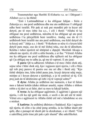 178 101 Tregime 
Transmetohet nga Harithi El-Eshariu r.a. se i Dërguari i Allahut s.a.v.s. ka thënë: 
“Zoti i Lartmadhëruar e ka obliguar Jahjan - birin e Zekerija a.s. me pesë urdhëresa dhe me ato urdhëresa t’i obligojë edhe beni israilët. Për pak ai nuk pat mundësi për ta kryer atë detyrë, po të mos ishte Isa a.s., i cili i thotë: “Allahu të ka obliguar me pesë urdhëresa, ndoshta të ka obliguar që ato pesë urdhëresa t’ia përcjellësh beni israilëve. Andaj, ose do të t’i urdhërosh beni israilët me ato pesë urdhëresa, ose këtë detyrë do ta kryej unë.” Jahja a.s. i thotë: “Frikohem se nëse ti e kryen këtë detyrë para meje, ose do të më lëshoj toka, ose do të dënohem. Kështu i tuboi njerëzit në shtëpinë e shpejtë. Mexhidi Aksaja u mbush me njerëz, të cilët u ulën brenda, e ai tha: “Vërtetë Allahu me ka obliguar me pesë urdhëresa dhe njëherit më ka obliguar që t’ju obligoj me to edhe ju, që me të veproni. E ato janë: 
E para: Që ta adhuroni Allahun e të mos i bëni shok atij, sepse nëse i bëni shok atij, kjo i ngjason njeri njeriu, i cili e blen një rob prej parave të pastra ose me ari dhe i thotë atij: “Kjo është shtëpia ime, këtu është puna jote, kryeji detyrat ndaj meje, mirëpo ai i kryen detyrat e tjetërkujt, e jo të zotërisë së tij. Cili prej jush do të dëshironte që robi i tij të veprojë ashtu?” 
E dyta: Allahu ju urdhëron me namazin, e kur të faleni mos e lakoni kokën (duke shikuar anash), sepse Allahu e shikon robin e tij deri sa ai falet, deri sa mos ta lakojë kokën. 
E treta: Ju ka obliguar agjërimin. E agjërimi i gjason një njeriu, i cili ka një gotë me misk, e secili e do atë erë të mirë. Vërtet era e agjëruesit te Allahu është erë më e këndshme se era e miskut. 
E katërta: Ju urdhëroj dhënien e Sadakasë. Kjo i ngjason një njeriu, të cilin e ka zënë peng armiku, ia ka lidhur duart për qafe, dhe e paraqet në shesh për ta ekzekutuar, e ai i thotë: “Unë e sakrifikoj jetën time për pak e për shumë” dhe sakrifikohet.  