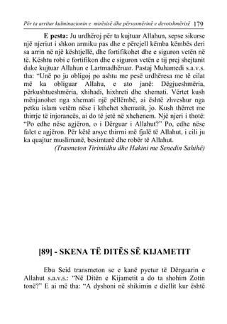 Për ta arritur kulminacionin e mirësisë dhe përsosmërinë e devotshmërisë 179 
E pesta: Ju urdhëroj për ta kujtuar Allahun, sepse sikurse një njeriut i shkon armiku pas dhe e përcjell këmba këmbës deri sa arrin në një kështjellë, dhe fortifikohet dhe e siguron vetën në të. Kështu robi e fortifikon dhe e siguron vetën e tij prej shejtanit duke kujtuar Allahun e Lartmadhëruar. Pastaj Muhamedi s.a.v.s. tha: “Unë po ju obligoj po ashtu me pesë urdhëresa me të cilat më ka obliguar Allahu, e ato janë: Dëgjueshmëria, përkushtueshmëria, xhihadi, hixhreti dhe xhemati. Vërtet kush mënjanohet nga xhemati një pëllëmbë, ai është zhveshur nga petku islam vetëm nëse i kthehet xhematit, jo. Kush thërret me thirrje të injorancës, ai do të jetë në xhehenem. Një njeri i thotë: “Po edhe nëse agjëron, o i Dërguar i Allahut?” Po, edhe nëse falet e agjëron. Për këtë arsye thirrni më fjalë të Allahut, i cili ju ka quajtur muslimanë, besimtarë dhe robër të Allahut. 
(Trasmeton Tirimidhu dhe Hakini me Senedin Sahihë) 
[89] - SKENA TË DITËS SË KIJAMETIT 
Ebu Seid transmeton se e kanë pyetur të Dërguarin e Allahut s.a.v.s.: “Në Ditën e Kijametit a do ta shohim Zotin tonë?” E ai më tha: “A dyshoni në shikimin e diellit kur është  