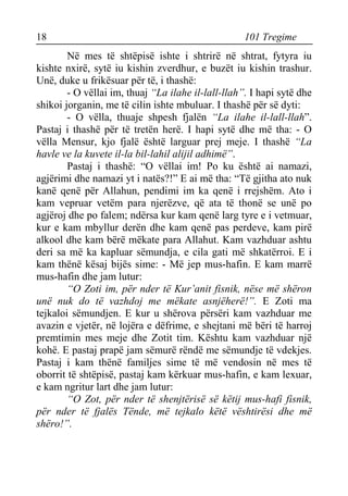 18 101 Tregime 
Në mes të shtëpisë ishte i shtrirë në shtrat, fytyra iu kishte nxirë, sytë iu kishin zverdhur, e buzët iu kishin trashur. Unë, duke u frikësuar për të, i thashë: 
- O vëllai im, thuaj “La ilahe il-lall-llah”. I hapi sytë dhe shikoi jorganin, me të cilin ishte mbuluar. I thashë për së dyti: 
- O vëlla, thuaje shpesh fjalën “La ilahe il-lall-llah”. Pastaj i thashë për të tretën herë. I hapi sytë dhe më tha: - O vëlla Mensur, kjo fjalë është larguar prej meje. I thashë “La havle ve la kuvete il-la bil-lahil alijil adhimë”. 
Pastaj i thashë: “O vëllai im! Po ku është ai namazi, agjërimi dhe namazi yt i natës?!” E ai më tha: “Të gjitha ato nuk kanë qenë për Allahun, pendimi im ka qenë i rrejshëm. Ato i kam vepruar vetëm para njerëzve, që ata të thonë se unë po agjëroj dhe po falem; ndërsa kur kam qenë larg tyre e i vetmuar, kur e kam mbyllur derën dhe kam qenë pas perdeve, kam pirë alkool dhe kam bërë mëkate para Allahut. Kam vazhduar ashtu deri sa më ka kapluar sëmundja, e cila gati më shkatërroi. E i kam thënë kësaj bijës sime: - Më jep mus-hafin. E kam marrë mus-hafin dhe jam lutur: 
“O Zoti im, për nder të Kur’anit fisnik, nëse më shëron unë nuk do të vazhdoj me mëkate asnjëherë!”. E Zoti ma tejkaloi sëmundjen. E kur u shërova përsëri kam vazhduar me avazin e vjetër, në lojëra e dëfrime, e shejtani më bëri të harroj premtimin mes meje dhe Zotit tim. Kështu kam vazhduar një kohë. E pastaj prapë jam sëmurë rëndë me sëmundje të vdekjes. Pastaj i kam thënë familjes sime të më vendosin në mes të oborrit të shtëpisë, pastaj kam kërkuar mus-hafin, e kam lexuar, e kam ngritur lart dhe jam lutur: 
“O Zot, për nder të shenjtërisë së këtij mus-hafi fisnik, për nder të fjalës Tënde, më tejkalo këtë vështirësi dhe më shëro!”.  