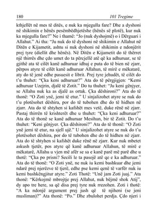 180 101 Tregime 
kthjellët në mes të ditës, e nuk ka mjegulla fare? Dhe a dyshoni në shikimin e hënës pesëmbëdhjetëshe (hënës së plotë), kur nuk ka mjegulla fare?” Ne i thamë: “Jo (nuk dyshojmë) o i Dërguari i Allahut.” Ai tha: “Ju nuk do të dyshoni në shikimin e Allahut në Ditën e Kijametit, ashtu si nuk dyshoni në shikimin e ndonjërit prej tyre (diellit dhe hënës). Në Ditën e Kijametit do të thërret një thirrës dhe çdo umet do ta përcjellë atë që ka adhuruar, se të gjithë ata të cilët kanë adhuruar idhuj e puta do të bien në zjarr, përpos atyre të cilët kanë adhuruar Allahun, të mirë e mëkatarë, aty do të jenë edhe pasuesit e librit. Prej tyre jehudët, të cilët do t’u thuhet: “Çka keni adhuruar?” Ata do të përgjigjen: “Kemi adhuruar Uzejrin, djalë të Zotit.” Do tu thuhet: “Ju keni gënjyer, se Allahu nuk ka as djalë as ortak. Çka dëshironi?” Ata do të thonë: “O Zoti ynë, jemi të etur.” U sinjalizohet atyre se nuk do t’u plotësohet dëshira, por do të tubohen dhe do të hidhen në zjarr. Ata do të shtyhen si kafshët mes vetë, duke rënë në zjarr. Pastaj thirrën të krishterët dhe u thuhet: “Çka keni adhuruar?” Ata do të thonë se kanë adhuruar Mesihun, bir të Zotit. Do t’u thuhet: “Keni gënjyer. Çka dëshironi?” Ata do të thonë: “O Zoti ynë jemi të etur, na sjell ujë.” U sinjalizohet atyre se nuk do t’u plotësohet dëshira, por do të tubohen dhe do të hidhen në zjarr. Ata do të shtyhen si kafshët duke rënë në zjarr. Kur nuk mbetet askush tjetër, pos atyre që kanë adhuruar Allahun, të mirë e mëkatarë, Allahu u vjen më afër se sa e kanë parë më parë dhe u thotë: “Çka po prisni? Secili le ta pasojë atë qe e ka adhuruar.” Ata do të thonë: “O Zoti ynë, ne nuk iu kemi bashkuar dhe jemi ndarë prej njerëzve të tjerë, edhe pse kemi qenë të varfër nuk iu kemi bashkëngjitur atyre.” Zoti Thotë: “Unë jam Zoti juaj.” Ata thonë: “Kërkojmë mbrojtje prej Allahut, nuk bëjmë shok Atij”, dy apo tre here, sa që disa prej tyre nuk rrezohen. Zoti i thotë: “A ka ndonjë argument prej jush që të njiheni (se jeni musliman)?” Ata thonë: “Po.” Dhe zbulohet perdja. Çdo njeri i  