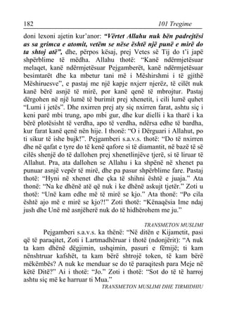 182 101 Tregime 
doni lexoni ajetin kur’anor: “Vërtet Allahu nuk bën padrejtësi as sa grimca e atomit, vetëm se nëse është një punë e mirë do ta shtoj atë”, dhe, përpos kësaj, prej Vetes së Tij do t’i japë shpërblime të mëdha. Allahu thotë: “Kanë ndërmjetësuar melaqet, kanë ndërmjetësuar Pejgamberët, kanë ndërmjetësuar besimtarët dhe ka mbetur tani më i Mëshirshmi i të gjithë Mëshiruesve”, e pastaj me një kapje nxjerr njerëz, të cilët nuk kanë bërë asnjë të mirë, por kanë qenë të mbrojtur. Pastaj dërgohen në një lumë të burimit prej xhenetit, i cili lumë quhet “Lumi i jetës”. Dhe nxirren prej aty siç nxirren farat, ashtu siç i keni parë mbi trung, apo mbi gur, dhe kur dielli i ka tharë i ka bërë plotësisht të verdha, apo të verdha, ndërsa edhe të bardha, kur farat kanë qenë nën hije. I thonë: “O i Dërguari i Allahut, po ti sikur të ishe bujk!”. Pejgamberi s.a.v.s. thotë: “Do të nxirren dhe në qafat e tyre do të kenë qafore si të diamantit, në bazë të së cilës shenjë do të dallohen prej xhenetlinjëve tjerë, si të liruar të Allahut. Pra, ata dallohen se Allahu i ka shpënë në xhenet pa punuar asnjë vepër të mirë, dhe pa pasur shpërblime fare. Pastaj thotë: “Hyni në xhenet dhe çka të shihni është e juaja.” Ata thonë: “Na ke dhënë atë që nuk i ke dhënë askujt tjetër.” Zoti u thotë: “Unë kam edhe më të mirë se kjo.” Ata thonë: “Po cila është ajo më e mirë se kjo?!” Zoti thotë: “Kënaqësia Ime ndaj jush dhe Unë më asnjëherë nuk do të hidhërohem me ju.” 
TRANSMETON MUSLIMI 
Pejgamberi s.a.v.s. ka thënë: “Në ditën e Kijametit, pasi që të paraqitet, Zoti i Lartmadhëruar i thotë (ndonjërit): “A nuk ta kam dhënë dëgjimin, ushqimin, pasuri e fëmijë; ti kam nënshtruar kafshët, ta kam bërë shtrojë token, të kam bërë mëkëmbës? A nuk ke menduar se do të paraqitesh para Meje në këtë Ditë?” Ai i thotë: “Jo.” Zoti i thotë: “Sot do të të harroj ashtu siç më ke harruar ti Mua.” 
TRANSMETON MUSLIMI DHE TIRMIDHIU  