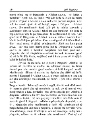 184 101 Tregime 
marrë pjesë me të Dërguarin e Allahut s.a.v.s. në luftën e Tebekut.” Keabi r.a. ka thënë: “Në çdo luftë të cilën ka marrë pjesë i Dërguari i Allahut s.a.v.s. nuk e ka qortuar asnjërin, i cili nuk ka marrë pjesë në atë betejë, sepse i Dërguari i Allahut s.a.v.s. dhe muslimanët kanë dalë për ta ndalur karvanin e kurejshëve, deri sa Allahu i takoi ata dhe kurejshët në kohë të paplanifikuar dhe të pa përcaktuar të konfrontimit të tyre. Kam qenë me të Dërguarin e Allahut s.a.v.s. natën e Akabes kur e bëmë besëlidhjen për islam. Kam marrë pjesë në luftën e Bedrit dhe i mbaj mend të gjithë pjesëmarrësit .Unë nuk kam pasur arsye, kur nuk kam marrë pjesë me të Dërguarin e Allahut s.a.v.s. në luftën e Tebekut. Asnjëherë nuk kam qenë më i përgatitur dhe më i fuqishëm se atëherë, kur nuk kam marr pjesë në atë luftë. Për Zotin, asnjëherë nuk i kam pasur në të njëjtën kohë dy kafshë lufte.” 
Deri sa në atë luftë, në të cilën i Dërguari i Allahut ka luftuar në nxehtësi të madhe, ka udhëtuar shumë, ka fituar shumë, por edhe numri i pjesëmarrësve në luftë ka qenë i madh. Muslimanët filluan të marrin me dyshim dhe frikë atë luftë, mirëpo i Dërguari i Allahut s.a.v.s. u tregoi qëllimin e tyre dhe atë çka dëshirojnë muslimanët, që numri i tyre ishte shumë i madh. 
Tregon Keabi: “Ishte një numër i vogël, të cilët nuk dëshironin të merrnin pjesë dhe që mendonin se nuk do të merrej vesh mosprezenca e tyre, përderisa nuk zbret shpallja prej Allahut. I dërguari i Allahut e ka zhvilluar atë betejë kur kanë lulëzuar dhe kanë filluar frutat. Unë isha prej atyre të cilëve nuk dëshironin të merrnin pjesë. I dërguari i Allahut u përgatit për ekspeditë, e me të u përgatitën edhe muslimanët e tjerë. Më lajmëruan që të përgatitesha, por unë nuk u përgatita, e thosha me vetvete: “Unë, nëse dëshiroja, mund të shkoja sa isha në hamendje, andaj nuk u përgatita, ndërsa me të shkuan edhe muslimanët. Pasi që unë  