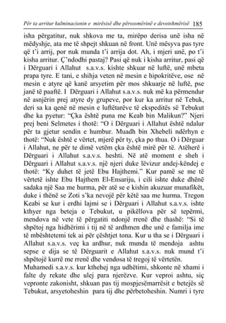 Për ta arritur kulminacionin e mirësisë dhe përsosmërinë e devotshmërisë 185 
isha përgatitur, nuk shkova me ta, mirëpo derisa unë isha në mëdyshje, ata me të shpejt shkuan në front. Unë mësyva pas tyre që t’i arrij, por nuk munda t’i arrija dot. Ah, i mjeri unë, po t’i kisha arritur. Ç’ndodhi pastaj? Pasi që nuk i kisha arritur, pasi që i Dërguari i Allahut s.a.v.s. kishte shkuar në luftë, unë mbeta prapa tyre. E tani, e shihja veten në mesin e hipokritëve, ose në mesin e atyre që kanë arsyetim për mos shkuarje në luftë, pse janë të paaftë. I Dërguari i Allahut s.a.v.s. nuk më ka përmendur në asnjërin prej atyre dy grupeve, por kur ka arritur në Tebuk, deri sa ka qenë në mesin e luftëtarëve të ekspeditës së Tebukut dhe ka pyetur: “Çka është puna me Keab bin Malikun?” Njeri prej beni Selmetes i thotë: “O i Dërguari i Allahut është ndalur për ta gjetur sendin e humbur. Muadh bin Xhebeli ndërhyn e thotë: “Nuk është e vërtet, mjerë për ty, çka po thua. O i Dërguar i Allahut, ne për te dimë vetëm çka është mirë për të. Atëherë i Dërguari i Allahut s.a.v.s. heshti. Në atë moment e sheh i Dërguari i Allahut s.a.v.s. një njeri duke lëvizur andej-këndej e thotë: “Ky duhet të jetë Ebu Hajthemi.” Kur pamë se me të vërtetë ishte Ebu Hajthem El-Ensariju, i cili ishte duke dhënë sadaka një Saa me hurma, për atë se e kishin akuzuar munafikët, duke i thënë se Zoti s’ka nevojë për këtë saa me hurma. Tregon Keabi se kur i erdhi lajmi se i Dërguari i Allahut s.a.v.s. ishte kthyer nga beteja e Tebukut, u pikëllova për së tepërmi, mendova në vete të përgatiti ndonjë rrenë dhe thashë: “Si të shpëtoj nga hidhërimi i tij në të ardhmen dhe unë e familja ime të mbështetemi tek ai për çështjet tona. Kur u tha se i Dërguari i Allahut s.a.v.s. veç ka ardhur, nuk munda të mendoja ashtu sepse e dija se të Dërguarit e Allahut s.a.v.s. nuk mund t’i shpëtojë kurrë me rrenë dhe vendosa të tregoj të vërtetën. 
Muhamedi s.a.v.s. kur kthehej nga udhëtimi, shkonte në xhami i falte dy rekate dhe ulej para njerëzve. Kur veproi ashtu, siç vepronte zakonisht, shkuan pas tij mospjesëmarrësit e betejës së Tebukut, arsyetoheshin para tij dhe përbetoheshin. Numri i tyre  