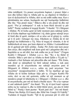 186 101 Tregime 
ishte tetëdhjetë. Ua pranoi arsyetimin haptazi, i pranoi faljet e tyre dhe kërkoi falje te Allahu për ta, ua shpalosi të fshehtat e tyre të dyfytyrësisë te Allahu, deri sa më erdhi radha mua. Kur e përshëndeta me selam, buzëqeshi me një buzëqeshje hidhërimi dhe tha: “Eja pranë meje.” Shkova dhe u ula pranë tij dhe më pyeti: “Pse je zmbrapsur? A nuk ta kam blerë devenë ty për luftë?” Pastaj vazhdon të tregojë Keabi: “I thashë: “O i Dërguari i Allahut. Po të kisha qenë në këtë moment para ndokujt tjetër, do të kisha shpëtuar nga hidhërimi i tij, duke gjetur ndonjë arsye të fortë dhe të qartë, mirëpo e di se nëse sot të gënjej ty, vetëm që ti të jesh i kënaqur me mua, frikohem se Allahu do të më kaplojë me hidhërimin e Tij. Nëse të tregoj të vërtetën, ti do të hidhërohesh në mua, por kam shpresë se Allahu i Lartmadhëruar do të gjykojë për këtë çështje. Andaj: Për Zotin nuk kam pasur fare arsye, dhe asnjëherë nuk kam qenë më i përgatitur dhe më i fuqishëm se sa atë ditë, kur nuk erdha me ju në front.” (Tregon Keabi) I Dërguari i Allahut s.a.v.s. tha: “Ky e ka thënë të vërtetën. Shko e prit deri sa Allahu ta thotë fjalën e Tij për ty.” Anëtarët e fisit Selmete më përcollën dhe më thane: “Për Zotin, nuk dimë se ndonjëherë ke bërë ndonjë mëkat, a nuk pate mundësi që të arsyetoheshe me ndonjë arsyetim para të Dërguarit të Allahut s.a.v.s., ashtu siç janë arsyetuar “me arsyetime” mospjesëmarrësit e luftës. Të ka mjaftuar që nga Allahu do të kishte kërkuar falje për ty. (Tregon Keabi) Për zotin, deri sa ata më qortonin, erdhe në një moment sa që mendova prapë të kthehesha te i Dërguari i Allahut s.a.v.s. dhe të arsyetohesha, por më në fund u thashë atyre: “Po a ka vepruar si unë ndokush tjetër?” Ata thanë: “Po, dy të tjerë kanë vepruar ashtu siç ke vepruar ti, dhe iu është thënë atyre, ajo çka të është thënë ty.” Pastaj i kam pyetur: “Kush janë ata?” Ata më thanë: “Merar bin Rebije El-Umerij dhe Hilal bin Umejti El-Vakifij.” Vazhdon të tregojë Keabi: “Që të dy personat për të cilët më  