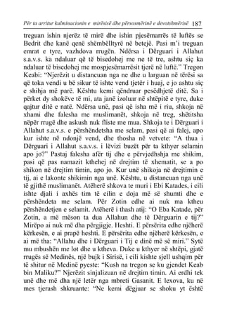 Për ta arritur kulminacionin e mirësisë dhe përsosmërinë e devotshmërisë 187 
treguan ishin njerëz të mirë dhe ishin pjesëmarrës të luftës se Bedrit dhe kanë qenë shëmbëlltyrë në betejë. Pasi m’i treguan emrat e tyre, vazhdova rrugën. Ndërsa i Dërguari i Allahut s.a.v.s. ka ndaluar që të bisedohej me ne të tre, ashtu siç ka ndaluar të bisedohej me mospjesëmarrësit tjerë në luftë.” Tregon Keabi: “Njerëzit u distancuan nga ne dhe u larguan në tërësi sa që toka vendi u bë sikur të ishte vend tjetër i huaj, e jo ashtu siç e shihja më parë. Kështu kemi qëndruar pesëdhjetë ditë. Sa i përket dy shokëve të mi, ata janë izoluar në shtëpitë e tyre, duke qajtur ditë e natë. Ndërsa unë, pasi që isha më i riu, shkoja në xhami dhe falesha me muslimanët, shkoja në treg, shëtitsha nëpër rrugë dhe askush nuk fliste me mua. Shkoja te i Dërguari i Allahut s.a.v.s. e përshëndetsha me selam, pasi që ai falej, apo kur ishte në ndonjë vend, dhe thosha në vetvete: “A thua i Dërguari i Allahut s.a.v.s. i lëvizi buzët për ta kthyer selamin apo jo?” Pastaj falesha afër tij dhe e përvjedhshja me shikim, pasi që pas namazit kthehej në drejtim të xhematit, se a po shikon në drejtim timin, apo jo. Kur unë shikoja në drejtimin e tij, ai e lakonte shikimin nga unë. Kështu, u distancuan nga unë të gjithë muslimanët. Atëherë shkova te muri i Ebi Katades, i cili ishte djali i axhës tim të cilin e doja më së shumti dhe e përshëndeta me selam. Për Zotin edhe ai nuk ma ktheu përshëndetjen e selamit. Atëherë i thash atij: “O Eba Katade, për Zotin, a më mëson ta dua Allahun dhe të Dërguarin e tij?” Mirëpo ai nuk më dha përgjigje. Heshti. E përsërita edhe njëherë kërkesën, e ai prapë heshti. E përsërita edhe njëherë kërkesën, e ai më tha: “Allahu dhe i Dërguari i Tij e dinë më së miri.” Sytë mu mbushën me lot dhe u ktheva. Duke u kthyer në shtëpi, gjatë rrugës së Medinës, një bujk i Sirisë, i cili kishte sjell ushqim për të shitur në Medinë pyeste: “Kush na tregon se ku gjendet Keab bin Maliku?” Njerëzit sinjalizuan në drejtim timin. Ai erdhi tek unë dhe më dha një letër nga mbreti Gasanit. E lexova, ku në mes tjerash shkruante: “Ne kemi dëgjuar se shoku yt është  