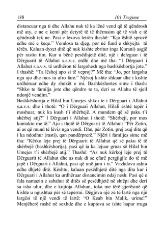 188 101 Tregime 
distancuar nga ti dhe Allahu nuk të ka lënë vend që të qëndrosh më aty, e ne e kemi për detyrë të të thërrasim që të vish e të qëndrosh tek ne. Pasi e lexova letrën thashë: “Kjo është sprovë edhe më e keqe.” Vendosa ta djeg, por në fund e shkyejta të tërën. Kaluan dyzet ditë që nuk kishte zbritur (nga Kurani) asgjë për rastin tim. Kur u bënë pesëdhjetë ditë, një i deleguar i të Dërguarit të Allahut s.a.v.s. erdhi dhe më tha: “I Dërguari i Allahut s.a.v.s. të urdhëron të largohesh nga bashkëshortja jote.” I thashë: “Ta lëshoj apo si të veproj?” Më tha: “Jo, por largohu nga ajo dhe mos iu afro fare.” Njësoj kishte shkuar dhe i kishte urdhëruar edhe dy shokët e mi. Bashkëshortes sime i thash: “Shko te familja jote dhe qëndro te ta, deri sa Allahu të sjell ndonjë vendim.” 
Bashkëshortja e Hilal bin Umejes shkoi te i Dërguari i Allahut s.a.v.s. dhe i thotë: “O i Dërguari Allahut, Hilali është tepër i moshuar, nuk ka kush t’i shërbejë. A mundem që së paku t’i shërbej atij?” I Dërguari i Allahut i thotë: “Shërbeji, por mos kontakto me të.” Ajo i thotë të Dërguarit të Allahut: “Për Zotin, ai as që mund të lëviz nga vendi. Dhe, për Zotin, prej asaj dite që i ka ndodhur (rasti), qan pandërprerë.” Njëri i familjes sime më tha: “Kërko leje prej të Dërguarit të Allahut që së paku të të shërbejë (bashkëshortja), pasi që ia ka lejuar gruas së Hilal bin Umejes t’i shërbejë atij.” Thashë: “As nuk kërkoj leje prej të Dërguarit të Allahut dhe as nuk di se çfarë pergjigjie do të më japë i Dërguari i Allahut, pasi që unë jam i ri.” Vazhdova ashtu edhe dhjetë ditë. Kështu, kaluan pesëdhjetë ditë nga dita kur i Dërguari i Allahut ka urdhëruar distancimin ndaj nesh. Pasi që e fala namazin e sabahut të ditës së pesëdhjetë në shtëpi dhe deri sa isha ulur, dhe e kujtoja Allahun, toka me tërë gjerësinë që kishte u ngushtua për së tepërmi. Dëgjova një zë të lartë nga një largësi të një vendi të lartë: “O Keab bin Malik, urime!” Menjëherë rashë në sexhde dhe e kuptova se ishte hapur rruga  