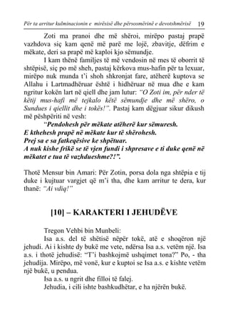 Për ta arritur kulminacionin e mirësisë dhe përsosmërinë e devotshmërisë 19 
Zoti ma pranoi dhe më shëroi, mirëpo pastaj prapë vazhdova siç kam qenë më parë me lojë, zbavitje, dëfrim e mëkate, deri sa prapë më kaploi kjo sëmundje. 
I kam thënë familjes të më vendosin në mes të oborrit të shtëpisë, siç po më sheh, pastaj kërkova mus-hafin për ta lexuar, mirëpo nuk munda t’i shoh shkronjat fare, atëherë kuptova se Allahu i Lartmadhëruar është i hidhëruar në mua dhe e kam ngritur kokën lart në qiell dhe jam lutur: “O Zoti im, për nder të këtij mus-hafi më tejkalo këtë sëmundje dhe më shëro, o Sundues i qiellit dhe i tokës!”. Pastaj kam dëgjuar sikur dikush më pëshpëriti në vesh: 
“Pendohesh për mëkate atëherë kur sëmuresh. 
E kthehesh prapë në mëkate kur të shërohesh. 
Prej sa e sa fatkeqësive ke shpëtuar. 
A nuk kishe frikë se të vjen fundi i shpresave e ti duke qenë në mëkatet e tua të vazhdueshme?!”. 
Thotë Mensur bin Amari: Për Zotin, porsa dola nga shtëpia e tij duke i kujtuar vargjet që m’i tha, dhe kam arritur te dera, kur thanë: “Ai vdiq!” 
[10] – KARAKTERI I JEHUDËVE 
Tregon Vehbi bin Munbeli: 
Isa a.s. del të shëtisë nëpër tokë, atë e shoqëron një jehudi. Ai i kishte dy bukë me vete, ndërsa Isa a.s. vetëm një. Isa a.s. i thotë jehudisë: “T’i bashkojmë ushqimet tona?” Po, - tha jehudija. Mirëpo, më vonë, kur e kuptoi se Isa a.s. e kishte vetëm një bukë, u pendua. 
Isa a.s. u ngrit dhe filloi të falej. 
Jehudia, i cili ishte bashkudhëtar, e ha njërën bukë.  