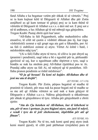 190 101 Tregime 
fund Allahu e ka begatuar vetëm për shkak të së vërtetës.” Prej se ia kam kujtuar këtë të Dërguarit të Allahut dhe për Zotin asnjëherë as që kam tentuar të gënjej prej se ia kam thënë të vërtetën të Dërguarit të Allahut s.a.v.s. e deri më sot. E prej sot e në të ardhmen, e lus Allahun që të më mbrojë nga gënjeshtra. 
Tregon Keabi: Pastaj zbriti ajeti kur’anor: 
“All-llahu ia fali Pejgamberit, edhe muhaxhirëve edhe ensarëve, të cilët në çastin e vështirë shkuan pas tij, kur (nga vështirësitë) zemrat e një grupi nga ata gati u lëkundën, por Ai ua fali (i stabilizoi zemrat e) atyre. Vërtet Ai është i butë, i mëshirshëm ndaj tyre”. 
“(Ai u fali) Edhe atyre të treve, të cilëve iu pat shtyrë aq (pranimi i pendimit), saqë toka u bë e ngushtë për ta, përkundër gjerësisë së saj, kur u ngushtuan edhe shpirtrat e tyre, saqë u bindën se nuk ka strehim prej All-llahut (tjetërku) pos te Ai. Prandaj edhe atyre ua fali Ai, në mënyrë që të pendohen. All- llahu pranon pendimin se është mëshirues”. 
“O ju që besuat! Ta keni në kujdes All-llahun dhe të jeni me ata të drejtit”. 
(ET TEVBE, 117-119) 
Tregon Keabi. Për Zotin, përpos begatisë së madhe të pranimit të islamit, për mua nuk ka pasur begati më të madhe se sa me atë që Allahu vërtetoi se unë nuk e kam gënjyer të Dërguarin e Allahut s.a.v.s. Ndërsa gënjeshtarët u shkatërruan për shkak të gënjeshtrave të tyre. Allahu për gënjeshtarët e zbriti ajetin: 
“Ata do t'ju betohen në All-llahun, kur të ktheheni te ata, për të mos i qortuar, ju pra hiqjuni atyre, ata janë të ndyrë, e vendi i tyre do të jetë xhehennemi, shpërblim për atë që fituan”. 
(ET-TEVBE, 95) 
Tregon Keabi: Ne të tre, nuk kemi qenë prej atyre (nuk kemi marrë pjesë), të cilët janë përbetuar (rrejshëm) para të  