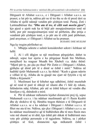 Për ta arritur kulminacionin e mirësisë dhe përsosmërinë e devotshmërisë 191 
Dërguarit të Allahut s.a.v.s., e i Dërguari i Allahut s.a.v.s. ua pranoi, u lut për ta, ndërsa për ne të tre tha se do të presë deri sa Allahu të sjellë ndonjë vendim për çështjen tonë. Pastaj, Zoti i Lartmadhëruar tha: “Dhe ata të tre, të cilët nuk morën pjesë”, kjo pjesë e ajetit nuk ka të bëjë për mospjesëmarrjen tonë në luftë, por për mospjesëmarrjen tonë në përbetim, dhe pritja e vendimit për çështjen tonë, e jo për ata të cilët janë përbetuar, janë arsyetuar, e i Dërguari i Allahut ua ka pranuar. 
BUHARIU DHE MUSLIMI 
Nga ky tregim përfitohet se: 
1. Mbajtja sekrete e sulmit konsiderohet sekret i kërkuar në luftë. 
2. Ai i cili dëgjon se një musliman përgojohet, duhet ta mbrojë, sepse kur njeriu e ka përgojuar Keab bin Malikun, menjëherë ka reaguar Muadh bin Xhebeli r.a. duke thënë: “Mjerë për ty, po çka po thua! Për Zotin o i Dërguari i Allahut, gjithçka që dimë për të e dimë se është i mirë.” Ndërsa në hadithë tjetër Muhamedi s.a.v.s. ka thënë: “Kush e gjuan nderin e vëllait të tij, Allahu do ta gjuajë me zjarr në fytyrën e tij në Ditën e Kijametit.” 
3. Muslimani kur të kthehet nga udhëtimi, është mustehab që në rend të parë të shkojë në xhami dhe t’i falë dy rekate, falënderim ndaj Allahut, për atë se është kthyer në vendin dhe familjen e tij, shëndosh e mirë. 
4. Për të edukuar mëkatarin lejohet distancimi prej tij, sepse Muhamedi s.a.v.s. i ka ndaluar muslimanët që t’i flasin Keabit dhe dy shokëve të tij. Hetabiu tregon thënien e të Dërguarit të Allahut s.a.v.s. se e ka ndaluar i Dërguari i Allahut s.a.v.s. të flitet me ata të tre. Ndërsa, ajo çka i Dërguari i Allahut s.a.v.s. ua ka ndaluar muslimanëve që të hidhërohen dhe të mos flasin mes vete më shumë se tri ditë, kjo është për shkak të hidhërimit mes vete për çështje personale e të ngjashme. Ndërsa, sa i përket çështjes së fesë, distancimi nga mëkatarët është i  