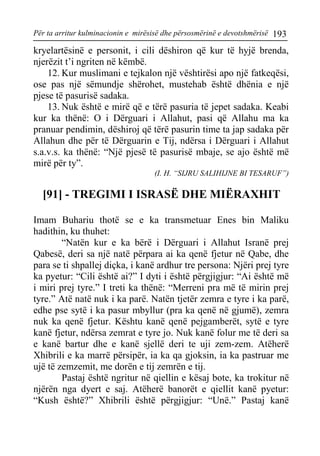 Për ta arritur kulminacionin e mirësisë dhe përsosmërinë e devotshmërisë 193 
kryelartësinë e personit, i cili dëshiron që kur të hyjë brenda, njerëzit t’i ngriten në këmbë. 
12. Kur muslimani e tejkalon një vështirësi apo një fatkeqësi, ose pas një sëmundje shërohet, mustehab është dhënia e një pjese të pasurisë sadaka. 
13. Nuk është e mirë që e tërë pasuria të jepet sadaka. Keabi kur ka thënë: O i Dërguari i Allahut, pasi që Allahu ma ka pranuar pendimin, dëshiroj që tërë pasurin time ta jap sadaka për Allahun dhe për të Dërguarin e Tij, ndërsa i Dërguari i Allahut s.a.v.s. ka thënë: “Një pjesë të pasurisë mbaje, se ajo është më mirë për ty”. 
(I. H. “SIJRU SALIHIJNE BI TESARUF”) 
[91] - TREGIMI I ISRASË DHE MIËRAXHIT 
Imam Buhariu thotë se e ka transmetuar Enes bin Maliku hadithin, ku thuhet: 
“Natën kur e ka bërë i Dërguari i Allahut Isranë prej Qabesë, deri sa një natë përpara ai ka qenë fjetur në Qabe, dhe para se ti shpallej diçka, i kanë ardhur tre persona: Njëri prej tyre ka pyetur: “Cili është ai?” I dyti i është përgjigjur: “Ai është më i miri prej tyre.” I treti ka thënë: “Merreni pra më të mirin prej tyre.” Atë natë nuk i ka parë. Natën tjetër zemra e tyre i ka parë, edhe pse sytë i ka pasur mbyllur (pra ka qenë në gjumë), zemra nuk ka qenë fjetur. Kështu kanë qenë pejgamberët, sytë e tyre kanë fjetur, ndërsa zemrat e tyre jo. Nuk kanë folur me të deri sa e kanë bartur dhe e kanë sjellë deri te uji zem-zem. Atëherë Xhibrili e ka marrë përsipër, ia ka qa gjoksin, ia ka pastruar me ujë të zemzemit, me dorën e tij zemrën e tij. 
Pastaj është ngritur në qiellin e kësaj bote, ka trokitur në njërën nga dyert e saj. Atëherë banorët e qiellit kanë pyetur: “Kush është?” Xhibrili është përgjigjur: “Unë.” Pastaj kanë  