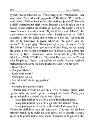 194 101 Tregime 
pyetur: “Kush është me ty?” Është përgjigjur: “Muhamedi.” Ata kanë thënë: “Ai i cili është pejgamber?” Ka thënë: “Po.” Atëherë kanë thënë: “Mirë se keni ardhur dhe merhaba ju qoftë!” Banorët e qiellit e përgëzojnë njëri tjetrin. Banorët e qiellit nuk e dinë se çka ka dashur Allahu me të, deri sa i njofton. Në qiellin e tokës e takon Ademin. Xhibrili i thotë: “Ky është baba i yt, Ademi”, dhe e përshëndesin njëri-tjetrin me selam. Pastaj Ademi tha: “Mirë se erdhe, o biri im. Djalë më të mirë se ti nuk ka.” Ai ishte në mes të dy lumenjve. E pyeta Xhibrilin: “Si quhen këta dy lumenj?” Ai u përgjigj: “Këto janë ujëra prej lumenjve: “Nili dhe Eufrati.” Pastaj kalon prej qiellit të kësaj bote, kur qe (panë) një lumë, e mbi të një kështjellë prej diamantit, dhe e prek me dorën e tij. Kur i morën erë i vinte era miskë. E pyeta: “Çka është kjo o Xhibril?” Më tha: “Ky është Kevtheri, të cilin Zoti yt e ka bë për ty.” Pastaj jam ngritur në qiellin e dytë. Atëherë melaqet pyetën, ashtu siç kanë pyetur melaqet tjera më herët. 
- Kush është? 
- Unë jam Xhibrili. 
- Kush është me ty? 
- Muhamedi s.a.v.s. 
- Ai i cili është zbritur pejgamber? 
- Po. 
- Merhaba dhe mire se erdhët! 
Pastaj jam ngritur në qiellin e tretë. Melaqet prapë kanë pyetur ashtu siç kanë pyetur melaqet më herët. Pastaj jam ngritur në qiellin e katërtë dhe kaluam njësoj. 
Pastaj jam ngritur në qiellin e pestë dhe kaluam njësoj. 
Pastaj jam ngritur në qiellin e gjashtë dhe kaluam njësoj. 
Pastaj jam ngritur në qiellin e shtatë dhe kaluam njësoj. 
Në secilin qiell ishte nga një pejgamber. Dhe nga ajo që kam mbajtur mend, në të dytin ka qenë Idrisi, në të katërtin Haruni, kurse në të pestën nuk e mbaj mend. Ibrahimi në të gjashtin dhe  