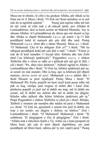 Për ta arritur kulminacionin e mirësisë dhe përsosmërinë e devotshmërisë 195 
Musa me të shtatin, të cilin e ka graduar Allahu, për shkak se ka folur me të: E Musa i thotë: “O Zoti im! Kam menduar se te unë nuk do ta ngritësh askënd.” Pastaj jam ngritur edhe më lart në një vend, të cilin nuk e di askush tjetër, pos Allahut të Lartmadhëruar, deri sa kemi arritur në Sidretul Munteha. Aty iu afruam Allahut të Lartmadhëruar dy shtiza apo më shumë se kjo dhe Allahu ia shpall Muhamedit s.a.v.s. që umeti i tij t’i falë pesëdhjetë kohë të namazit për çdo ditë dhe natë. Pastaj Muhamedi s.a.v.s. zbret dhe e takon Musanë. Musa a.s. i thotë: “O Muhamed. Çka të ka obliguar Zoti yt?” I thotë: “Më ka obliguar pesëdhjetë kohë për çdo ditë e natë.” I thotë: “Ymeti yt nuk do të ketë mundësi t’i kryejë këto. Kthehu dhe lute Zotit tënd t’ua lehtësojë (pakësojë).” Pejgamberi s.a.v.s. e shikon Xhibrilin dhe e vëren se edhe ai e përkrah për një gjë të tillë, i cili i thotë: “Po, shko nëse dëshiron.” Atëherë ngritet te Allahu i Lartmadhëruar dhe i thotë: “O Zoti im, lehtëso (pakësoji) për ne, se umeti im nuk mundet. Dhe ia heq, apo ia lehtëson për dhjetë namaze, derisa arrin në pesë. Muhamedi s.a.v.s ndalet dhe i thotë Musasë se pesë mjaftojnë. Pastaj Musa i thotë: “O Muhamed! Për Zotin, populli im beni israil kanë pasur edhe më pak se kaq, mirëpo janë treguar të dobët dhe i kanë lënë, përderisa populli yt janë më të dobët me trup, më të dobët me zemër, më të dobët me shikim dhe më të dobët me dëgjim. Kthehu edhe njëherë dhe kërko lehtësim (pakësim) për ta.” Prapë Pejgamberi e shikon Xhibrilin se çfarë po i thotë. Mirëpo, Xhibrili e miraton atë mendim dhe ndalet në pesë e Muhamedi a.s. thotë: “O Zoti im, pjesëtarët e umetit tim janë të dobët, me trup e me zemër, me dëgjim e shikim, na lehtëso.” Zoti i Lartmadhëruar i thotë: “O Muhamed? Muhamedi i thotë: “Si urdhëroni, Të përgjigjem o Zot të përgjigjem.” Zoti i thotë: “Allahu nuk e ndryshon fjalën e Tij. Ashtu siç e kam paraparë në librin bazë, për çdo të mirë dhjetë shpërblime, ato janë pesëdhjetë në librin bazë, ndërsa për ty (në vepër) pesë.” Pastaj  