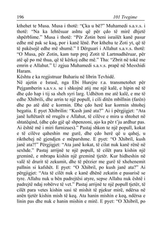 196 101 Tregime 
kthehet te Musa. Musa i thotë: “Çka u bë?” Muhamedi s.a.v.s. i thotë: “Na ka lehtësuar ashtu që për çdo të mirë dhjetë shpërblime.” Musa i thotë: “Për Zotin beni israilët kanë pasur edhe më pak se kaq, por i kanë lënë. Por kthehu te Zoti yt, që të të pakësojë edhe më shumë.” I Dërguari i Allahut s.a.v.s. thotë: “O Musa, për Zotin, kam turp prej Zotit të Lartmadhëruar, për atë që po më thua, që të kërkoj edhe më.” Tha: “Zbrit në tokë me emrin e Allahut.” U zgjua Muhamedi s.a.v.s. prapë në Mesxhidi Haram. 
Kështu e ka regjistruar Buhariu në librin Tevhidë. 
Në ajetin e Israsë, nga Ebi Hurejre r.a. transmetohet për Pejgamberin s.a.v.s. se i shkojnë atij me një kalë, e hipin në të dhe çdo hap i tij sa sheh syri larg. Udhëton me atë kalë, e me të edhe Xhibrili, dhe arrin te një popull, i cili ditën mbillnin (farën) dhe po atë ditë e korrnin. Dhe çdo herë kur korrnin shtohej begatia. E pyet Xhibrilin: “Kush janë ata?” Ai i përgjigjet: “Ata janë luftëtarët në rrugën e Allahut, të cilëve e mira u shtohet në shtatëqind, (dhe çdo gjë që shpenzoni, ajo ka për t’ju ardhur pas. Ai është më i miri furnizues).” Pastaj shkon te një popull, kokat e të cilëve qaheshin me gurë, dhe çdo herë që u qahej, u rikthehej në gjendjen e mëparshme. E pyet: “O Xhibril, kush janë ata?!” Përgjigjet: “Ata janë kokat, të cilat nuk kanë rënë në sexhde.” Pastaj arrijnë te një popull, të cilët para kishin një greminë, e mbrapa kishin një greminë tjetër. Kur hidheshin në valë të drurit të zekumit, dhe të përzier me gurë të xhehenemit pallnin si kafshët. E pyet: “O Xhibril, po kush janë ata?” Ai përgjigjet: “Ata të cilët nuk e kanë dhënë zekatin e pasurisë se tyre. Allahu nuk u bën padrejtësi atyre, sepse Allahu nuk është i padrejtë ndaj robërve të vet.” Pastaj arrijnë te një popull tjetër, të cilët para vetes kishin sasi të mishit të pjekur mirë, ndërsa në anën tjetër kishin mish të keq. Ata hanin mishin e keq, ndërsa e linin pas dhe nuk e hanin mishin e mirë. E pyet: “O Xhibril, po  