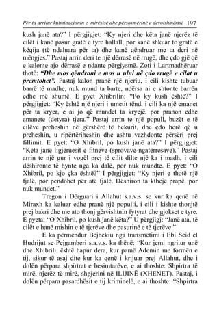 Për ta arritur kulminacionin e mirësisë dhe përsosmërinë e devotshmërisë 197 
kush janë ata?” I përgjigjet: “Ky njeri dhe këta janë njerëz të cilët i kanë pasur gratë e tyre hallall, por kanë shkuar te gratë e këqija (të ndaluara për ta) dhe kanë qëndruar me ta deri në mëngjes.” Pastaj arrin deri te një dërrasë në rrugë, dhe çdo gjë që e kalonte ajo dërrasë e ndante përgjysmë. Zoti i Lartmadhëruar thotë: “Dhe mos qëndroni e mos u ulni në çdo rrugë e cilat u premtohet”. Pastaj kalon pranë një njeriu, i cili kishte tubuar barrë të madhe, nuk mund ta barte, ndërsa ai e shtonte barrën edhe më shumë. E pyet Xhibrilin: “Po ky kush është?” I përgjigjet: “Ky është një njeri i umetit tënd, i cili ka një emanet për ta kryer, e ai jo që mundet ta kryejë, por pranon edhe amanete (detyra) tjera.” Pastaj arrin te një popull, buzët e të cilëve preheshin në gërshërë të hekurit, dhe çdo herë që u preheshin, u ripërtëriheshin dhe ashtu vazhdonte përsëri prej fillimit. E pyet: “O Xhibril, po kush janë ata?” I përgjigjet: “Këta janë ligjëruesit e fitneve (sprovave-ngatërresave).” Pastaj arrin te një gur i vogël prej të cilit dilte një ka i madh, i cili dëshironte të hynte nga ka dalë, por nuk mundte. E pyet: “O Xhibril, po kjo çka është?” I përgjigjet: “Ky njeri e thotë një fjalë, por pendohet për atë fjalë. Dëshiron ta kthejë prapë, por nuk mundet.” 
Tregon i Dërguari i Allahut s.a.v.s. se kur ka qenë në Miraxh ka kaluar edhe pranë një populli, i cili i kishte thonjtë prej bakri dhe me ato thonj gërvishtnin fytyrat dhe gjokset e tyre. E pyeta: “O Xhibril, po kush janë këta?” U përgjigj: “Janë ata, të cilët e hanë mishin e të tjerëve dhe pasurinë e të tjerëve.” 
E ka përmendur Bejhekiu nga transmetimi i Ebi Seid el Hudrijut se Pejgamberi s.a.v.s. ka thënë: “Kur jemi ngritur unë dhe Xhibrili, është hapur dera, kur pamë Ademin me formën e tij, sikur të asaj dite kur ka qenë i krijuar prej Allahut, dhe i dolën përpara shpirtrat e besimtarëve, e ai thoshte: Shpirtra të mirë, njerëz të mirë, shpjerini në ILIJINË (XHENET). Pastaj, i dolën përpara pasardhësit e tij kriminelë, e ai thoshte: “Shpirtra  