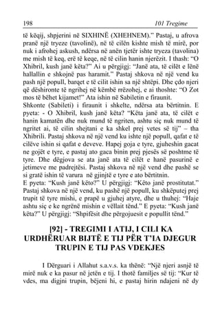 198 101 Tregime 
të këqij, shpjerini në SIXHINË (XHEHNEM).” Pastaj, u afrova pranë një tryeze (tavolinë), në të cilën kishte mish të mirë, por nuk i afrohej askush, ndërsa në anën tjetër ishte tryeza (tavolina) me mish të keq, erë të keqe, në të cilin hanin njerëzit. I thash: “O Xhibril, kush janë këta?” Ai u përgjigj: “Janë ata, të cilët e lënë hallallin e shkojnë pas haramit.” Pastaj shkova në një vend ku pash një popull, barqet e të cilit ishin sa një shtëpi. Dhe çdo njeri që dëshironte të ngrihej në këmbë rrëzohej, e ai thoshte: “O Zot mos të bëhet kijamet!” Ata ishin në Sabiletin e firaunit. 
Shkonte (Sabileti) i firaunit i shkelte, ndërsa ata bërtitnin. E pyeta: - O Xhibril, kush janë këta? “Këta janë ata, të cilët e hanin kamatën dhe nuk mund të ngriten, ashtu siç nuk mund të ngritet ai, të cilin shejtani e ka shkel prej vetes së tij” – tha Xhibrili. Pastaj shkova në një vend ku ishte një popull, qafat e të cilëve ishin si qafat e deveve. Hapej goja e tyre, gjuheshin gacat ne gojët e tyre, e pastaj ato gaca binin prej pjesës së poshtme të tyre. Dhe dëgjova se ata janë ata të cilët e hanë pasurinë e jetimeve me padrejtësi. Pastaj shkova në një vend dhe pashë se si gratë ishin të varura në gjinjtë e tyre e ato bërtitnin. 
E pyeta: “Kush janë këto?” U përgjigj: “Këto janë prostitutat.” Pastaj shkova në një vend, ku pashë një popull, ku shkëputej prej trupit të tyre mishi, e prapë u gjuhej atyre, dhe u thuhej: “Haje ashtu siç e ke ngrënë mishin e vëllait tënd.” E pyeta: “Kush janë këta?” U përgjigj: “Shpifësit dhe përgojuesit e popullit tënd.” 
[92] - TREGIMI I ATIJ, I CILI KA URDHËRUAR BIJTË E TIJ PËR T’IA DJEGUR TRUPIN E TIJ PAS VDEKJES 
I Dërguari i Allahut s.a.v.s. ka thënë: “Një njeri asnjë të mirë nuk e ka pasur në jetën e tij. I thotë familjes së tij: “Kur të vdes, ma digjni trupin, bëjeni hi, e pastaj hirin ndajeni në dy  