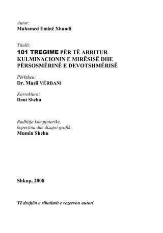 Autor: 
Muhamed Eminë Xhundi 
Titulli: 
101 TREGIME PËR TË ARRITUR KULMINACIONIN E MIRËSISË DHE PËRSOSMËRINË E DEVOTSHMËRISË 
Përktheu: 
Dr. Musli VËRBANI 
Korrektura: 
Daut Shehu 
Radhitja kompjuterike, 
kopertina dhe dizajni grafik: 
Mumin Shehu 
Shkup, 2008 
Të drejtën e ribotimit e rezervon autori  
