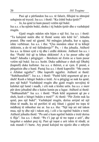 20 101 Tregime 
Pasi që e përfundon Isa a.s. të falurit, fillojnë ta shtrojnë ushqimin në tryezë. Isa a.s. i thotë: “Ku është buka tjetër?” 
- Jo, ka qenë (e kam pasur) vetëm një bukë. 
Isa a.s. e ha njërën bukë, shoku i tij bukën tjetër dhe e vazhdojnë rrugën. 
Gjatë rrugës ndalen nën hijen e një lisi. Isa a.s. i thotë: “Ta kalojmë natën dhe të flemë sonte nën këtë lis”. Jehudia pranoi. Dhe ranë në gjumë. Në mëngjes jehudia, kur u zgjua, ishte verbëruar. Isa a.s. i tha: “Çka mendon sikur të ta kthejë shikimin, a do të më falënderoje?” Po, - i tha jehudia. Atëherë Isa a.s. ia lëmoi sytë e tij dhe i erdhi shikimi. Atëherë Isa a.s. i tha: “Pashë Atë që ta ktheu shikimin! A e ke pasur edhe një bukë? Jahudia i përgjigjet: - Betohem në Zotin se e kam pasur vetëm një bukë. Isa a.s. hesht. Duke udhëtuar e sheh një Dhabij (kaproll) duke kullotur. Isa a.s. e thërret, e ai vjen. E prenë, e përgatisin dhe e hanë. Pastaj Isa a.s. i thotë kaprollit: “Me emrin e Allahut ngjallu!”. Dhe kaprolli ngjallet. Atëherë ai thotë: “Subëhanallah!”. Isa a.s. i thotë: “Pashë këtë argument që po e sheh! Kush e hëngri bukën e tretë. Ai u përgjigj se nuk ka qenë, pos një bukë! Vazhdojnë rrugën dhe gjatë rrugës nevojitej të kalohet një lumë i madh, i cili nuk e kishte urën. Isa a.s. e merr për dore jehudinë dhe e kalon lumin pa u lagur. Atëherë ai thotë: “Subhanallah!” Isa a.s. i thotë: “Pash këtë argument që po e sheh, kush e hëngri bukën e tretë?” Ai thotë: “Për Zotin nuk ka qenë, pos një bukë”. Vazhdojnë rrugën, derisa arrijnë në një fshat të madh, ku në periferi të atij fshati i gjejnë tre topa të mëdhenj të mbushur me ar. Isa a.s. tha: “Një top ari më takon mua, një ty dhe një i takon atij, i cili e ka ngrënë bukën e tretë. Atëherë jehudia thotë: “Po unë e kam ngrënë bukën e tretë derisa ti flije”. Isa a.s. i thotë: “Po t’i jap që të tre topat e arit”, dhe largohet e ndahet prej tij. Pasi që topat e arit ishin të rëndë, ai nuk mundi t’i barte. Aty pranë kalojnë tre njerëz dhe e mbytin  
