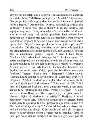 202 101 Tregime 
kthyem për në shtëpi dhe e dëgjova Umi Mustahin, e cila zuri në thua duke thënë: “Mallkuar qoftë për ty o Mustah.” I thash asaj: “Po çka po flet kështu, po e shan njeriun i cili ka marrë pjesë në luftën e Bedrit?!” Ajo më tha: “Oj grua, po a nuk ke dëgjuar çka ka thanë?” I thash: “Po çka ka thënë?” E ajo më informoi për shpifjen ndaj meje. Pastaj sëmundja m’u shtua edhe më shumë. Kur arrita në shtëpi më erdhën prindërit. Unë atëherë kam dëshiruar që të dëgjoj prej tyre çka ata mendojnë. Pasi kërkova leje prej të Dërguarit të Allahut s.a.v.s. iu afrova prindërve dhe e pyeta nënën: “Oj nëna ime, po çka po flasin njerëzit për mua?” Ajo më tha: “Oj bija ime, qetësohu, se për Zotin, çdo herë kur një grua qëllon rastësisht me ndonjë njeri, asaj vetëm se i shtojnë dhe ia zmadhojnë gjërat.” Tregon Aishja: I kam thënë: “Subhanellah”, ashtu kanë folur njerëzit”, dhe kam qajtur tërë natën pandërprerë deri në mëngjes, e lotët më shkonin rrëke. As që kam mundur të fle fare deri në mëngjes. Tregon: “I Dërguari i Allahut s.a.v.s. e ftoi Ali bin Ebi Talibin dhe Usamete bin Zejdin, para se të zbriste Vahji, i pyet dhe këshillohet me ta për familjen.” Tregon: “Pasi e pyeti i Dërguari i Allahut s.a.v.s. Usamete bin Zejdin për pastërtinë time, ai i është përgjigjur: “O i Dërguari i Allahut, ne dimë vetëm çka është më e mira për të, ndërsa të tjerët janë të shkatërruar.” Ndërsa Ali bin Ebi Talibi tha: “O i Dërguari i Allahut, mos e ngushto veten, pyeti gratë, ata do të të informojnë më mirë.” Pastaj i Dërguari i Allahut s.a.v.s. e thirri Berijreten dhe e pyeti: - Oj Berijrete, mos ke vërejtur diçka të dyshimtë te Aishja?” Berijrete i është përgjigjur: “Pasha Atë, i Cili të ka dërguar me të vërtetën, kurrë s’kam parë te ajo asnjë të keqe, përpos që ajo është shumë e re dhe flenë në shtëpinë e saj.” Atëherë Muhamedi a.s. shkon dhe hipi në minber dhe thotë: “O ju musliman! Ai i cili ka gjetur arsye të panevojshme vetëm e vetëm për ta ofenduar familjen time, për Zotin, unë në familjen time nuk di asgjë tjetër, pos atë  