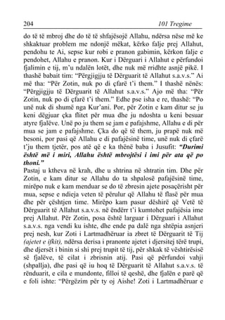 204 101 Tregime 
do të të mbroj dhe do të të shfajësojë Allahu, ndërsa nëse më ke shkaktuar problem me ndonjë mëkat, kërko falje prej Allahut, pendohu te Ai, sepse kur robi e pranon gabimin, kërkon falje e pendohet, Allahu e pranon. Kur i Dërguari i Allahut e përfundoi fjalimin e tij, m’u ndalën lotët, dhe nuk më rridhte asnjë pikë. I thashë babait tim: “Përgjigjju të Dërguarit të Allahut s.a.v.s.” Ai më tha: “Për Zotin, nuk po di çfarë t’i them.” I thashë nënës: “Përgjigjju të Dërguarit të Allahut s.a.v.s.” Ajo më tha: “Për Zotin, nuk po di çfarë t’i them.” Edhe pse isha e re, thashë: “Po unë nuk di shumë nga Kur’ani. Por, për Zotin e kam ditur se ju keni dëgjuar çka flitet për mua dhe ju ndoshta u keni besuar atyre fjalëve. Unë po ju them se jam e pafajshme, Allahu e di për mua se jam e pafajshme. Çka do që të them, ju prapë nuk më besoni, por pasi që Allahu e di pafajësinë time, unë nuk di çfarë t’ju them tjetër, pos atë që e ka thënë baba i Jusufit: “Durimi është më i miri, Allahu është mbrojtësi i imi për ata që po thoni.” 
Pastaj u ktheva në krah, dhe u shtrina në shtratin tim. Dhe për Zotin, e kam ditur se Allahu do ta shpalosë pafajësinë time, mirëpo nuk e kam menduar se do të zbresin ajete posaçërisht për mua, sepse e ndieja veten të përulur që Allahu të flasë për mua dhe për çështjen time. Mirëpo kam pasur dëshirë që Vetë të Dërguarit të Allahut s.a.v.s. në ëndërr t’i kumtohet pafajësia ime prej Allahut. Për Zotin, posa është larguar i Dërguari i Allahut s.a.v.s. nga vendi ku ishte, dhe ende pa dalë nga shtëpia asnjeri prej nesh, kur Zoti i Lartmadhëruar ia zbret të Dërguarit të Tij (ajetet e ifkit), ndërsa derisa i pranonte ajetet i djersitej tërë trupi, dhe djersët i binin si shi prej trupit të tij, për shkak të vështirësisë së fjalëve, të cilat i zbrisnin atij. Pasi që përfundoi vahji (shpallja), dhe pasi që iu hoq të Dërguarit të Allahut s.a.v.s. të rënduarit, e cila e mundonte, filloi të qeshë, dhe fjalën e parë që e foli ishte: “Përgëzim për ty oj Aishe! Zoti i Lartmadhëruar e  