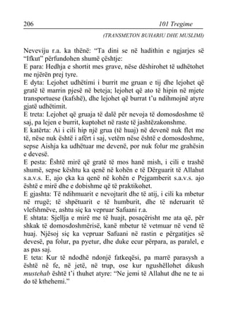 206 101 Tregime 
(TRANSMETON BUHARIU DHE MUSLIMI) 
Neveviju r.a. ka thënë: “Ta dini se në hadithin e ngjarjes së “Ifkut” përfundohen shumë çështje: 
E para: Hedhja e shortit mes grave, nëse dëshirohet të udhëtohet me njërën prej tyre. 
E dyta: Lejohet udhëtimi i burrit me gruan e tij dhe lejohet që gratë të marrin pjesë në beteja; lejohet që ato të hipin në mjete transportuese (kafshë), dhe lejohet që burrat t’u ndihmojnë atyre gjatë udhëtimit. 
E treta: Lejohet që gruaja të dalë për nevoja të domosdoshme të saj, pa lejen e burrit, kuptohet në raste të jashtëzakonshme. 
E katërta: Ai i cili hip një grua (të huaj) në devenë nuk flet me të, nëse nuk është i afërt i saj, vetëm nëse është e domosdoshme, sepse Aishja ka udhëtuar me devenë, por nuk folur me grahësin e devesë. 
E pesta: Është mirë që gratë të mos hanë mish, i cili e trashë shumë, sepse kështu ka qenë në kohën e të Dërguarit të Allahut s.a.v.s. E, ajo çka ka qenë në kohën e Pejgamberit s.a.v.s. ajo është e mirë dhe e dobishme që të praktikohet. 
E gjashta: Të ndihmuarit e nevojtarit dhe të atij, i cili ka mbetur në rrugë; të shpëtuarit e të humburit, dhe të nderuarit të vlefshmëve, ashtu siç ka vepruar Safuani r.a. 
E shtata: Sjellja e mirë me të huajt, posaçërisht me ata që, për shkak të domosdoshmërisë, kanë mbetur të vetmuar në vend të huaj. Njësoj siç ka vepruar Safuani në rastin e përgatitjes së devesë, pa folur, pa pyetur, dhe duke ecur përpara, as paralel, e as pas saj. 
E teta: Kur të ndodhë ndonjë fatkeqësi, pa marrë parasysh a është në fe, në jetë, në trup, ose kur ngushëllohet dikush mustehab është t’i thuhet atyre: “Ne jemi të Allahut dhe ne te ai do të kthehemi.”  